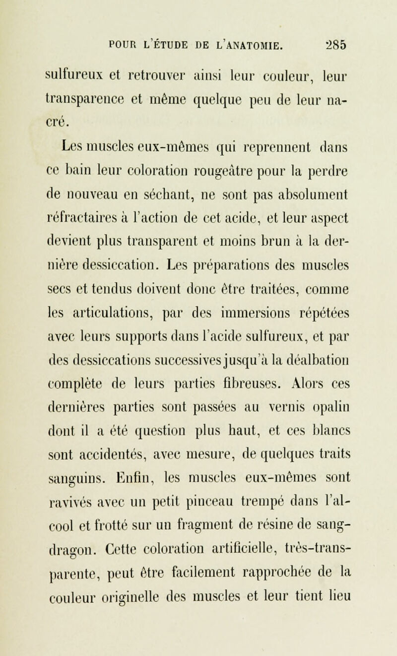 sulfureux et retrouver ainsi leur couleur, leur transparence et même quelque peu de leur na- cré. Les muscles eux-mêmes qui reprennent clans ce bain leur coloration rougeàtre pour la perdre de nouveau en séchant, ne sont pas absolument réfractaires à l'action de cet acide, et leur aspect devient plus transparent et moins brun à la der- nière dessiccation. Les préparations des muscles secs et tendus doivent donc être traitées, comme les articulations, par des immersions répétées avec leurs supports dans l'acide sulfureux, et par des dessiccations successives jusqu'à la déalbation complète de leurs parties fibreuses. Alors ces dernières parties sont passées au vernis opalin dont il a été question plus haut, et ces blancs sont accidentés, avec mesure, de quelques traits sanguins. Enfin, les muscles eux-mêmes sont ravivés avec un petit pinceau trempé dans l'al- cool et frotté sur un fragment de résine de sang- dragon. Cette coloration artificielle, très-trans- parente, peut être facilement rapprochée de la couleur originelle des muscles et leur tient lieu