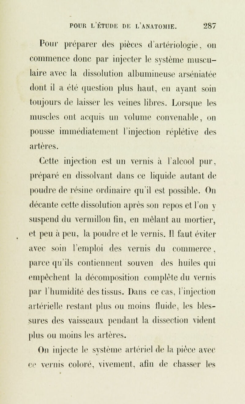 Pour préparer des pièces d'artériologie, on commence donc par injecter le système muscu- laire avec la dissolution albumineuse arséniatée dont il a été question plus haut, en ayant soin toujours de laisser les veines libres. Lorsque les muscles ont acquis un volume convenable, on pousse immédiatement l'injection réplétive des artères. Cette injection est un vernis à l'alcool pur, préparé en dissolvant dans ce liquide autant de poudre de résine ordinaire qu'il est possible. On décante cette dissolution après son repos et l'on y suspend du vermillon fin, en mêlant au mortier, et peu à peu, la poudre et le vernis. Il faut éviter avec soin l'emploi des vernis du commerce, parce qu'ils contiennent souven des huiles qui empêchent la décomposition complète du vernis par l'humidité des tissus. Dans ce cas, l'injection artérielle restant plus ou moins fluide, les bles- sures des vaisseaux pendant la dissection vident plus ou moins les artères. On injecte le système artériel de la pièce avec ce vernis coloré, vivement, afin de chasser les