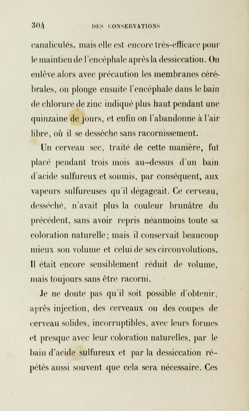 canaliculés, mais elle est encore très-efficace pour le maintien de l'encéphale après la dessiccation. On enlève alors avec précaution les membranes céré- brales, on plonge ensuite l'encéphale dans le bain de chlorure de zinc indiqué plus haut pendant une quinzaine de jours, et enfin on l'abandonne à l'air libre, où il se dessèche sans racornissement. Un cerveau sec, traité de cette manière, fut placé pendant trois mois au-dessus d'un bain d'acide sulfureux et soumis, par conséquent, aux vapeurs sulfureuses qu'il dégageait. Ce cerveau, desséché, n'avait plus la couleur brunâtre du précédent, sans avoir repris néanmoins toute sa coloration naturelle; mais il conservait beaucoup mieux son volume et celui de ses circonvolutions. FI était encore sensiblement réduit de volume, mais toujours sans être racorni. Je ne doute pas qu'il soit possible d'obtenir, après injection, des cerveaux ou des coupes de cerveau solides, incorruptibles, avec leurs formes et presque avec leur coloration naturelles, par le bain d'acide sulfureux et par la dessiccation ré- pétés aussi souvent que cela sera nécessaire. Ces