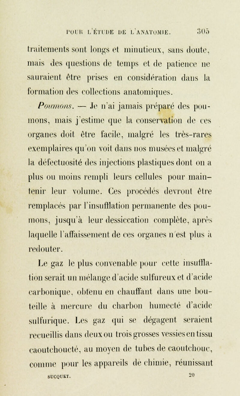 traitements sont longs et minutieux, sans cloute. mais des questions de temps et de patience ne sauraient être prises en considération dans la formation des collections anatomiques. Poumons. — Je n'ai jamais préparé des pou- mons, mais j'estime que la conservation de ces organes doit être facile, malgré les très-rares exemplaires qu'on voit dans nos musées et malgré la défectuosité des injections plastiques dont on a plus ou moins rempli leurs cellules pour main- tenir leur volume. Ces procédés devront être remplacés par l'insufflation permanente des pou- mons, jusqu'à leur dessiccation complète, après laquelle l'affaissement de ces organes n'est plus à redouter. Le gaz le plus convenable pour cette insuffla- tion serait un mélange d'acide sulfureux et d'acide carbonique, obtenu en chauffant dans une bou- teille à mercure du charbon humecté d'acide sulfurique. Les gaz qui se dégagent seraient recueillis dans deux ou trois grosses vessies en tissu caoutchoucté, au moyen de tubes de caoutchouc, comme pour les appareils de chimie, réunissant SUCQUET. 20