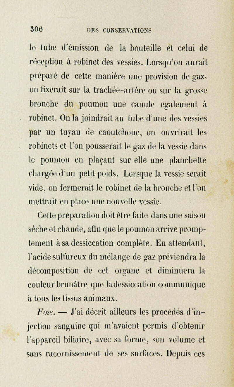 le tube d'émission de la bouteille et celui de réception à robinet des vessies. Lorsqu'on aurait préparé de cette manière une provision de gaz, on fixerait sur la trachée-artère ou sur la grosse bronche du poumon une canule également à robinet. On la joindrait au tube d'une des vessies par un tuyau de caoutchouc, on ouvrirait les robinets et l'on pousserait le gaz de la vessie dans le poumon en plaçant sur elle une planchette chargée d'un petit poids. Lorsque la vessie serait vide, on fermerait le robinet de la bronche et l'on mettrait en place une nouvelle vessie. Cette préparation doit être faite dans une saison sèche et chaude, afin que le poumon arrive promp- tement à sa dessiccation complète. En attendant, l'acide sulfureux du mélange de gaz préviendra la décomposition de cet organe et diminuera la couleur brunâtre que la dessiccation communique à tous les tissus animaux. Foie. — J'ai décrit ailleurs les procédés d'in- jection sanguine qui m'avaient permis d'obtenir l'appareil biliaire, avec sa forme, son volume et sans racornissement de ses surfaces. Depuis ces