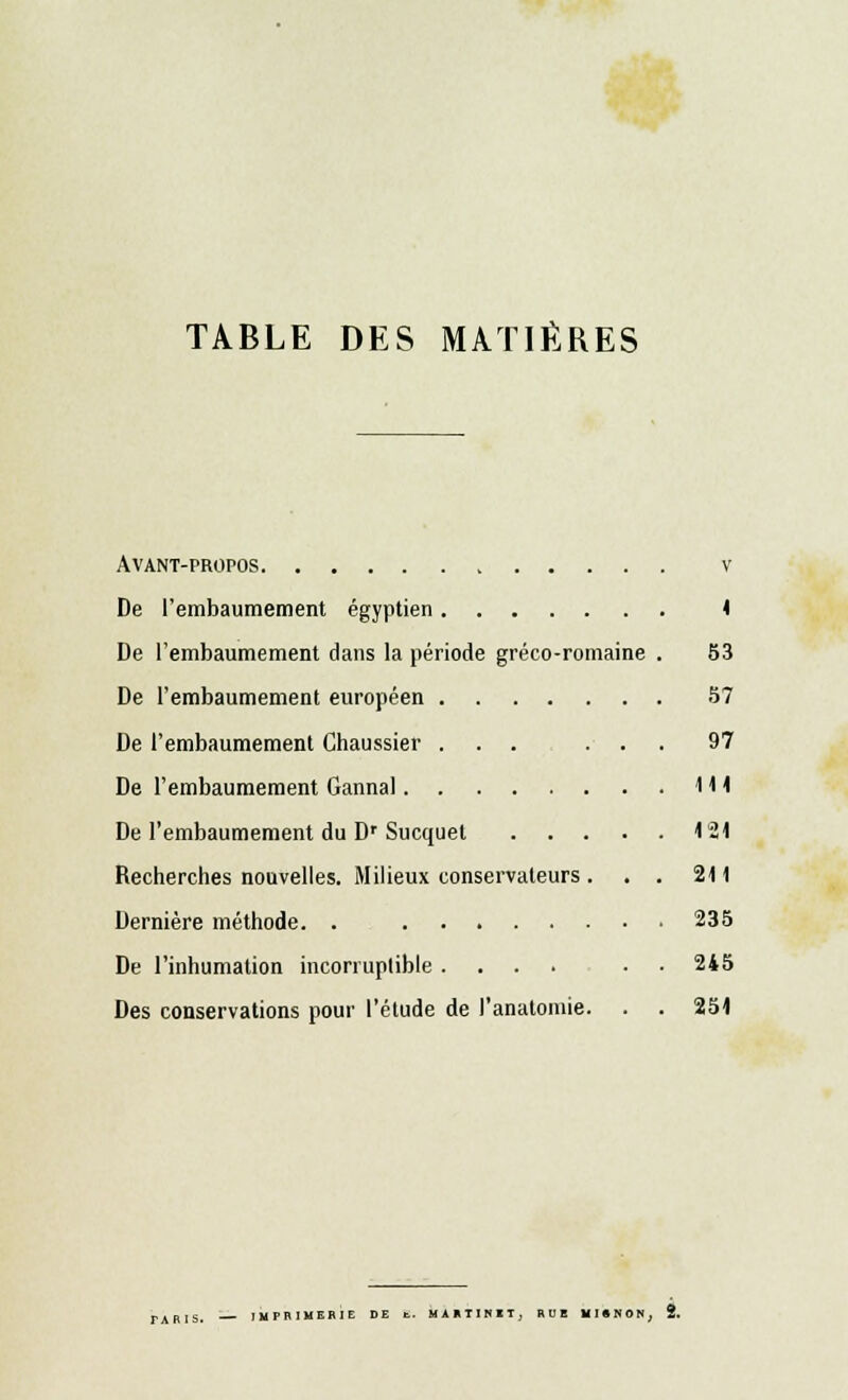 TABLE DES MATIÈRES Avant-propos v De l'embaumement égyptien 4 De l'embaumement dans la période gréco-romaine . 53 De l'embaumement européen 57 De l'embaumement Chaussier ... ... 97 De l'embaumement Gannal IH De l'embaumement du Dr Sucquet 121 Recherches nouvelles. Milieux conservateurs . . . 211 Dernière méthode. . 235 De l'inhumation incorruplible .... . 245 Des conservations pour l'étude de l'anatomie. . . 251 rABiS. IMPRIMERIE DE fc. MARTINET, RUE MI • N O N, 2.