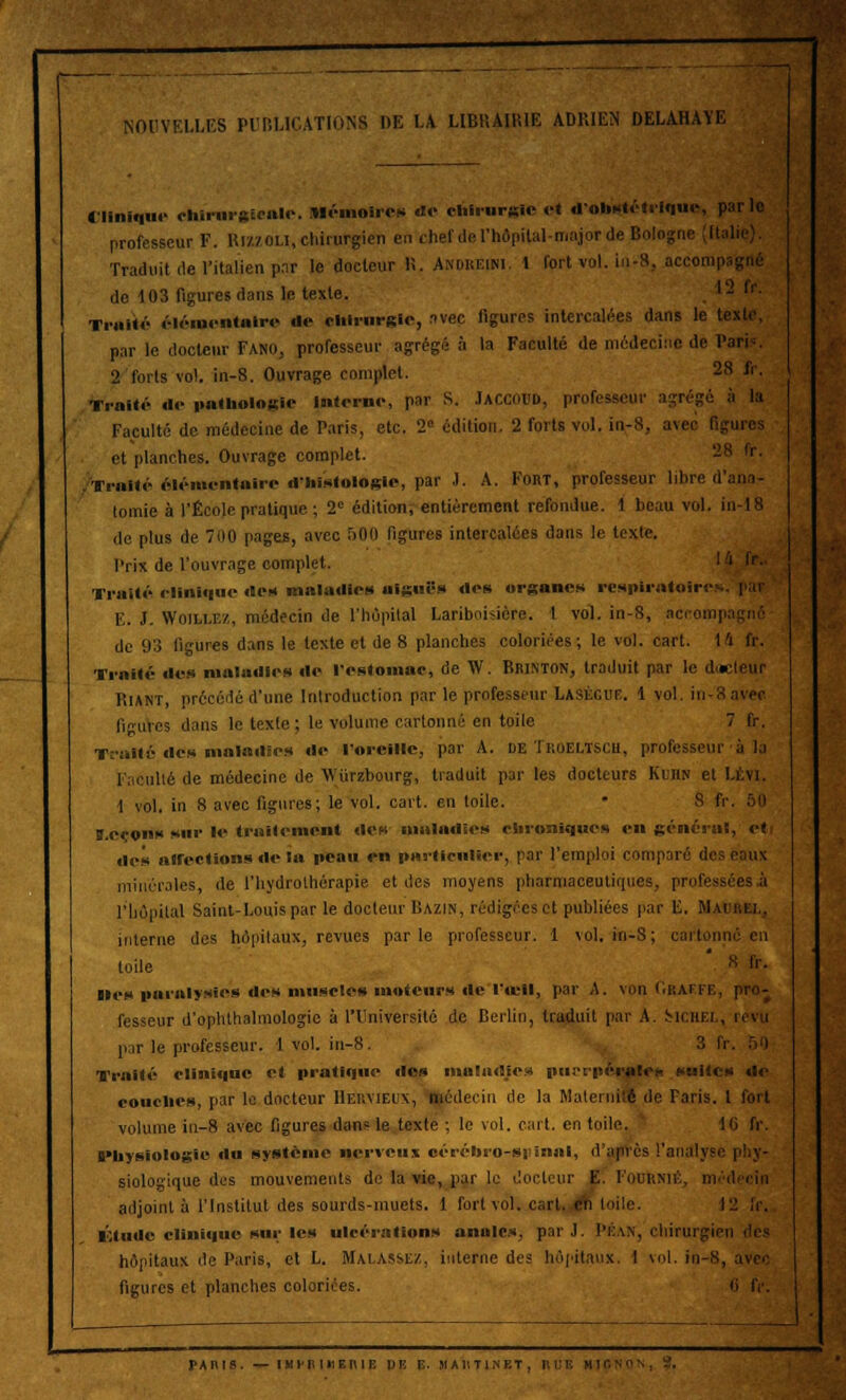 NOUVELLES PUBLICATIONS DE LA LIBRAIRIE ADRIEN DELAHAYE Clinique ehlrnrateale. Mémoires de chirurgie et d'ohitfétrlque, par le professeur F. Hi/./ou, chirurgien en chef del'hôpilal-majorde Bologi Traduit de l'italien par le docteur R, Andreim. 1 fort vol. iu-8, accomp de 103 figures dans le texte. 12 fr. Traité élémentaire do chirurgie, avec ligures intercalées dans le te par le docteur Fano, professeur agrégé à la Faculté de médecine de Paris. 2 forts vol. in-8. Ouvrage complet. 28 fr. Trait.'- do pathologie Interne, par S. JACCOCD, professeur agrégé à la Faculté de médecine de Paris, etc. 2° édition. 2 forts vol. in-8, avec figures et planches. Ouvrage complet. 28 fr. .Traité élémentaire d'histologie, par .1. A. Fort, professeur libre d'ano- lomie à l'École pratique ; 2° édition, entièrement refondue. 1 beau vol. in-18 de plus de 700 pages, avec r>0(l figures intercalées dans le texte. Prix de l'ouvrage complet. Traité clinique de» maladies aiguës des organes respiratoires E. J. Woillez, médecin de l'hôpital Laribohière. 1 vol. in-8, accompa de 93 figures dans le texte et de 8 planches coloriées; le vol. cart. l'i fr. Traité des maladies de l'estomac, de \V. Brinton, traduit par le dael lUf Riant, précédé d'une Introduction par le professeur Laségut. 1 vol. in-8 avec ligures dans le texte ; le volume cartonné en toile 7 fr. Traité, des maladies de l'oreille, par A. de Troeltsch, professeur à la Faculté de médecine de \Viirzbonrg, traduit par les docteurs Kuhn et I 1 vol. in 8 avec figures; le vol. cart. en toile. • 8 fr ï.ceons sur le traitement des maladies chroniques en général, eti des alfections de la peau en particulier, par l'emploi comparé des r:uix minérales, de l'hydrothérapie et des moyens pharmaceutiques, professées.;! l'hôpital Saint-Louis par le docteur Bazin, rédigées et publiées par E. Mai interne des hôpitaux, revues parle professeur. 1 vol. in-S; cartonné en toile 8 »• •les paralysies des muscles moteurs de 1 «cil, par A. von Oraffe, pro- fesseur d'ophthalmologie à l'Université de Berlin, traduit par A. Mciiei , par le professeur. 1 vol. in-8. 3 IV Traité clinique et pratique des maladies puerpérale* suites de couches, par le docteur Hervieux, médecin de la Maternité de Taris. 1 fort volume iu-8 avec figures dans le texte ; le vol. cart. en toile. 16 fr. Physiologie du système nerveux cérébro-S|>innl, d'apVcs l'analyse siologique des mouvements de la vie, par le docteur E. Fournie adjoint à l'Institut des sourds-muets. 1 fort vol. cart. eh toile. 12 fr. Étude clinique sur les ulcérations anales, par J. Pran, chirurgien hôpitaux de Paris, et L. Malassez, interne des hôpitaux. I vol. in-8, avec figures et planches coloriées. il IV.