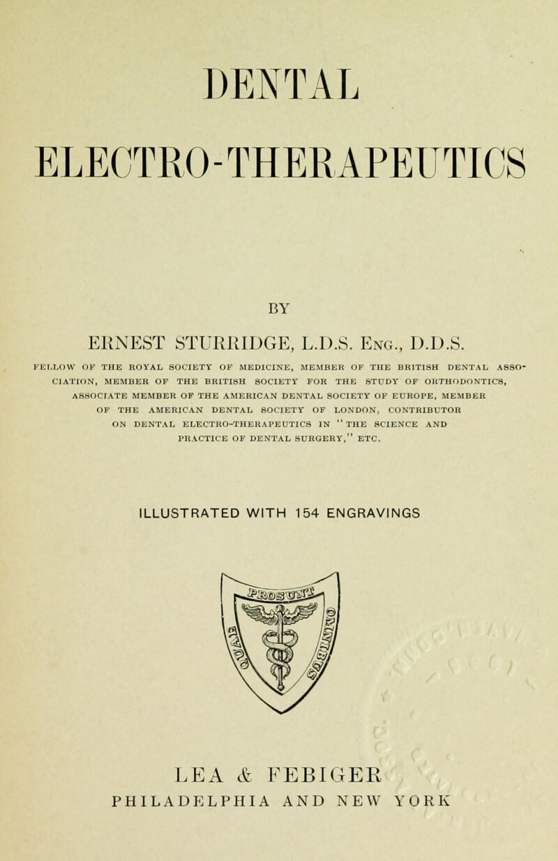 DENTAL ELECTRO-THERAPEUTICS BY ERNEST STURRIDGE, L.D.S. Eng., D.D.S. KENLOW OF THE ROYAL SOCIETY OF MEDICINE, MEMBER OF THE BRITISH DENTAL ASSO- CIATION, MEMBER OF THE BRITISH SOCIETY FOR THE STUDY OF ORTHODONTICS, ASSOCIATE MEMBER OF THE AMERICAN DENTAL SOCIETY OF EUROPE, MEMBER OF THE AMERICAN DENTAL SOCIETY OF LONDON, CONTRIBUTOR ON DENTAL ELECTRO-THERAPEUTIC8 IN THE SCIENCE AND PRACTICE OF DENTAL SURGERY, ETC. ILLUSTRATED WITH 154 ENGRAVINGS LEA & FEBIGER PHILADELPHIA AND NEW YORK