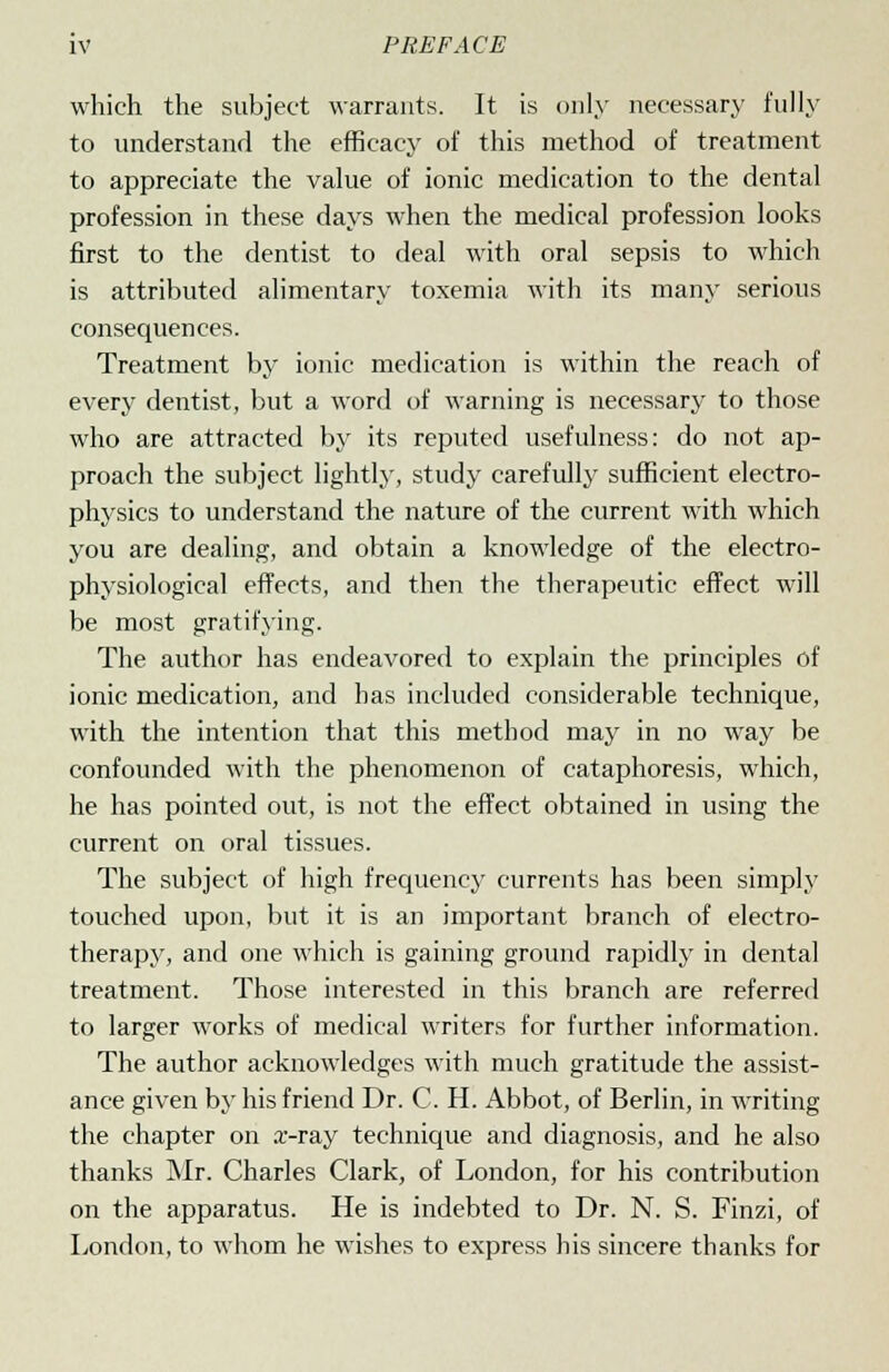 which the subject warrants. It is only necessary fully to understand the efficacy of this method of treatment to appreciate the value of ionic medication to the dental profession in these days when the medical profession looks first to the dentist to deal with oral sepsis to which is attributed alimentary toxemia with its many serious consequences. Treatment by ionic medication is within the reach of every dentist, but a word of warning is necessary to those who are attracted by its reputed usefulness: do not ap- proach the subject lightly, study carefully sufficient electro- physics to understand the nature of the current with which you are dealing, and obtain a knowledge of the electro- physiological effects, and then the therapeutic effect will be most gratifying. The author has endeavored to explain the principles of ionic medication, and has included considerable technique, with the intention that this method may in no way be confounded with the phenomenon of cataphoresis, which, he has pointed out, is not the effect obtained in using the current on oral tissues. The subject of high frequency currents has been simply touched upon, but it is an important branch of electro- therapy, and one which is gaining ground rapidly in dental treatment. Those interested in this branch are referred to larger works of medical writers for further information. The author acknowledges with much gratitude the assist- ance given by his friend Dr. C. H. Abbot, of Berlin, in writing the chapter on x-ray technique and diagnosis, and he also thanks Mr. Charles Clark, of London, for his contribution on the apparatus. He is indebted to Dr. N. S. Finzi, of London, to whom he wishes to express his sincere thanks for