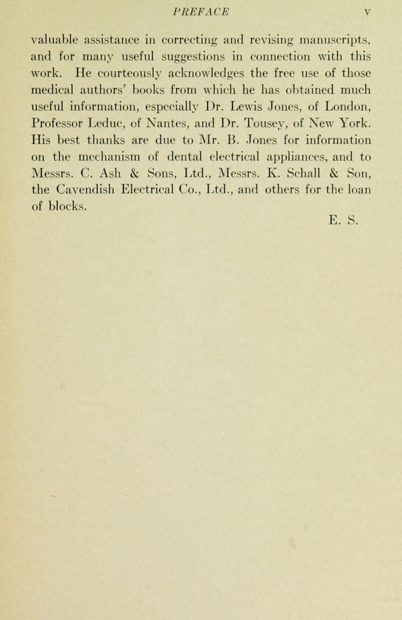 valuable assistance in correcting and revising manuscripts, and for many useful suggestions in connection with this work. He courteously acknowledges the free use of those medical authors' books from which he has obtained much useful information, especially Dr. Lewis Jones, of London, Professor Leduc, of Nantes, and Dr. Tousey, of New York. His best thanks are due to Mr. B. Tones for information on the mechanism of dental electrical appliances, and to Messrs. C. Ash & Sons, Ltd., Messrs. K. Schall & Son, the Cavendish Electrical Co., Ltd., and others for the loan of blocks. E. S.