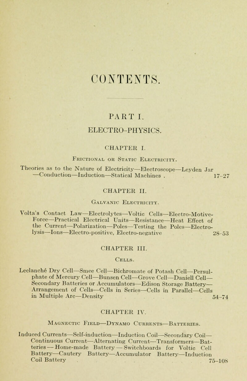 CONTENTS. PART I. ELECTRO-PHYSICS. CHAPTER I. FnicnoNAL ok Static Electricity. Theories as to the Nature of Electricity—Electroscope—Leyden Jar —Conduction—Induction—Statical Machines . 17-27 CHAPTER II. Galvanic Electricity. Volta's Contact Law—Electrolytes—Voltic Cells—Electro-Motive- Force—Practical Electrical Units—Resistance—Heat Effect of the Current—Polarization—Poles—Testing the Poles—Electro- lysis—Ions—Electro-positive, Electro-negative 28-53 CHAPTER III. Cells. Leclanch6 Dry Cell—Smee Cell—Bichromate of Potash Cell—Persul- phate of Mercury Cell—Bunsen Cell—Grove Cell—Daniell Cell- Secondary Batteries or Accumulators—Edison Storage Battery— Arrangement of Cells—Cells in Series—Cells in Parallel—Cells in Multiple Arc—Density 54-74 CHAPTER IV. Magnectic Field—Dynamo Currents—Batteries. Induced Currents—Self-induction—Induction Coil—Secondary Coil— Continuous Current—Alternating Current—Transformers—Bat- teries— Home-made Battery — Switchboards for Voltic Cell Battery—Cautery Battery—Accumulator Battery—Induction Coil Battery . 75-108