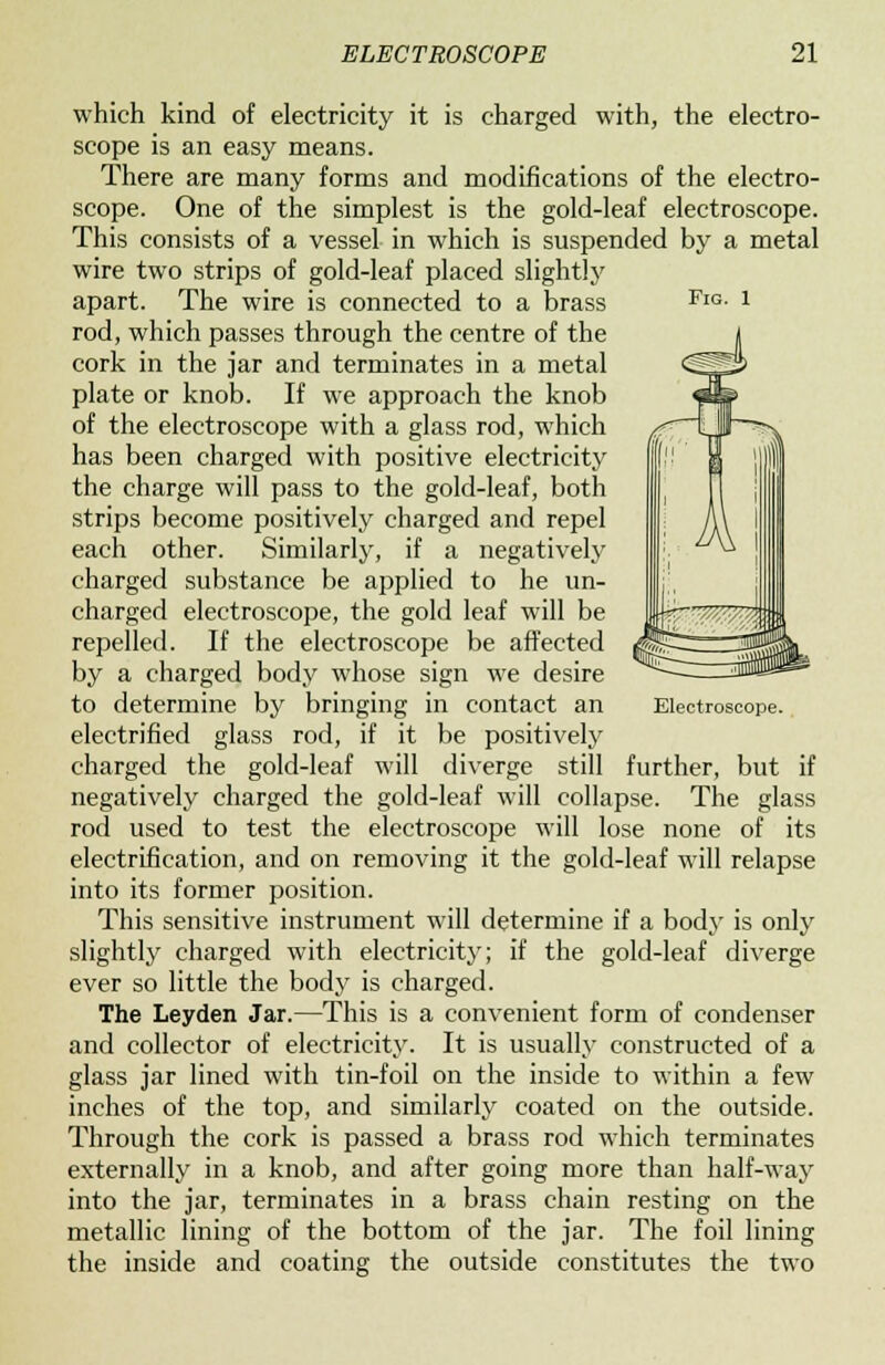 which kind of electricity it is charged with, the electro- scope is an easy means. There are many forms and modifications of the electro- scope. One of the simplest is the gold-leaf electroscope. This consists of a vessel in which is suspended by a metal wire two strips of gold-leaf placed slightly apart. The wire is connected to a brass FlG- J rod, which passes through the centre of the cork in the jar and terminates in a metal plate or knob. If we approach the knob of the electroscope with a glass rod, which has been charged with positive electricity the charge will pass to the gold-leaf, both strips become positively charged and repel each other. Similarly, if a negatively charged substance be applied to he un- charged electroscope, the gold leaf will be repelled. If the electroscope be affected by a charged body whose sign we desire to determine by bringing in contact an Electroscope. electrified glass rod, if it be positively charged the gold-leaf will diverge still further, but if negatively charged the gold-leaf will collapse. The glass rod used to test the electroscope will lose none of its electrification, and on removing it the gold-leaf will relapse into its former position. This sensitive instrument will determine if a body is only slightly charged with electricity; if the gold-leaf diverge ever so little the body is charged. The Leyden Jar.—This is a convenient form of condenser and collector of electricity. It is usually constructed of a glass jar lined with tin-foil on the inside to within a few inches of the top, and similarly coated on the outside. Through the cork is passed a brass rod which terminates externally in a knob, and after going more than half-way into the jar, terminates in a brass chain resting on the metallic lining of the bottom of the jar. The foil lining the inside and coating the outside constitutes the two