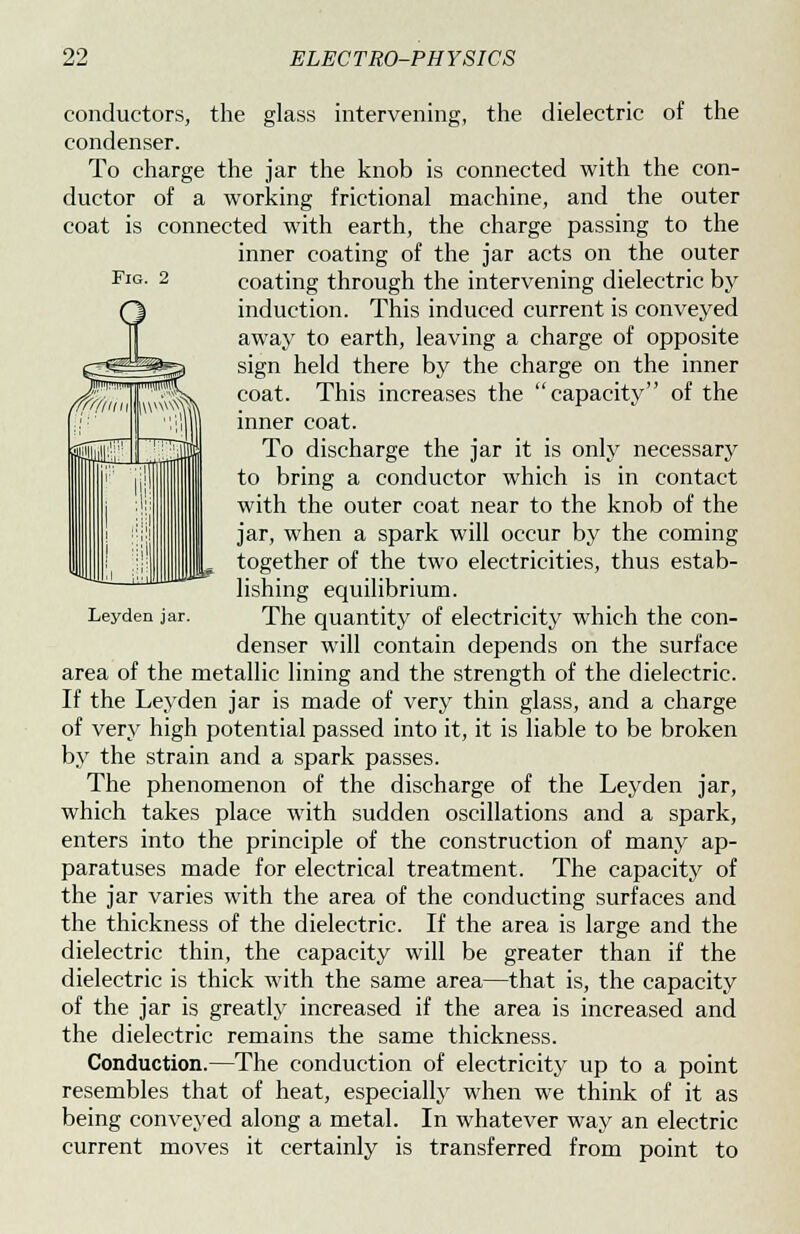 Fig. 2 Leyden jar. conductors, the glass intervening, the dielectric of the condenser. To charge the jar the knob is connected with the con- ductor of a working frictional machine, and the outer coat is connected with earth, the charge passing to the inner coating of the jar acts on the outer coating through the intervening dielectric by induction. This induced current is conveyed away to earth, leaving a charge of opposite sign held there by the charge on the inner coat. This increases the capacity of the inner coat. To discharge the jar it is only necessary to bring a conductor which is in contact with the outer coat near to the knob of the jar, when a spark will occur by the coming together of the two electricities, thus estab- lishing equilibrium. The quantity of electricity which the con- denser will contain depends on the surface area of the metallic lining and the strength of the dielectric. If the Leyden jar is made of very thin glass, and a charge of very high potential passed into it, it is liable to be broken by the strain and a spark passes. The phenomenon of the discharge of the Leyden jar, which takes place with sudden oscillations and a spark, enters into the principle of the construction of many ap- paratuses made for electrical treatment. The capacity of the jar varies with the area of the conducting surfaces and the thickness of the dielectric. If the area is large and the dielectric thin, the capacity will be greater than if the dielectric is thick with the same area—that is, the capacity of the jar is greatly increased if the area is increased and the dielectric remains the same thickness. Conduction.—The conduction of electricity up to a point resembles that of heat, especially when we think of it as being conveyed along a metal. In whatever way an electric current moves it certainly is transferred from point to