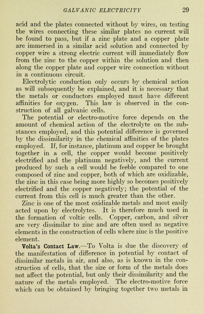 acid and the plates connected without by wires, on testing the wires connecting these similar plates no current will be found to pass, but if a zinc plate and a copper plate are immersed in a similar acid solution and connected by copper wire a strong electric current will immediately flow from the zinc to the copper within the solution and then along the copper plate and copper wire connection without in a continuous circuit. Electrolytic conduction only occurs by chemical action as will subsequently be explained, and it is necessary that the metals or conductors employed must have different affinities for oxygen. This law is observed in the con- struction of all galvanic cells. The potential or electro-motive force depends on the amount of chemical action of the electrolyte on the sub- stances employed, and this potential difference is governed by the dissimilarity in the chemical affinities of the plates employed. If, for instance, platinum and copper be brought together in a cell, the copper would become positively electrified and the platinum negatively, and the current produced by such a cell would be feeble compared to one composed of zinc and copper, both of which are oxidizable, the zinc in this case being more highly so becomes positively electrified and the copper negatively; the potential of the current from this cell is much greater than the other. Zinc is one of the most oxidizable metals and most easily acted upon by electrolytes. It is therefore much used in the formation of voltic cells. Copper, carbon, and silver are very dissimilar to zinc and are often used as negative elements in the construction of cells where zinc is the positive element. Volta's Contact Law.—To Volta is due the discovery of the manifestation of difference in potential by contact of dissimilar metals in air, and also, as is known in the con- struction of cells, that the size or form of the metals does not affect the potential, but only their dissimilarity and the nature of the metals employed. The electro-motive force which can be obtained by bringing together two metals in