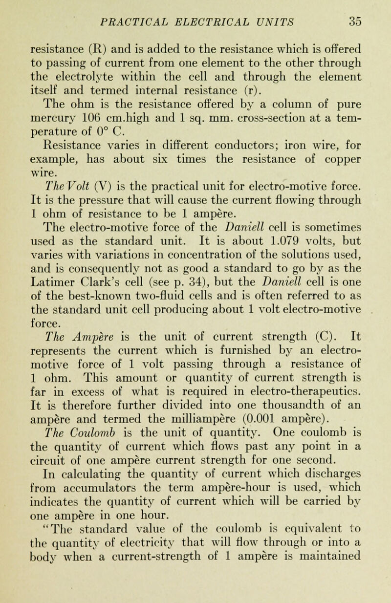 resistance (R) and is added to the resistance which is offered to passing of current from one element to the other through the electrolyte within the cell and through the element itself and termed internal resistance (r). The ohm is the resistance offered by a column of pure mercury 106 cm.high and 1 sq. mm. cross-section at a tem- perature of 0° C. Resistance varies in different conductors; iron wire, for example, has about six times the resistance of copper wire. The Volt (V) is the practical unit for electro-motive force. It is the pressure that will cause the current flowing through 1 ohm of resistance to be 1 ampere. The electro-motive force of the Darnell cell is sometimes used as the standard unit. It is about 1.079 volts, but varies with variations in concentration of the solutions used, and is consequently not as good a standard to go by as the Latimer Clark's cell (see p. 34), but the Daniell cell is one of the best-known two-fluid cells and is often referred to as the standard unit cell producing about 1 volt electro-motive force. The Ampere is the unit of current strength (C). It represents the current which is furnished by an electro- motive force of 1 volt passing through a resistance of 1 ohm. This amount or quantity of current strength is far in excess of what is required in electro-therapeutics. It is therefore further divided into one thousandth of an ampere and termed the milliampere (0.001 ampere). The Coulomb is the unit of quantity. One coulomb is the quantity of current which flows past any point in a circuit of one ampere current strength for one second. In calculating the quantity of current which discharges from accumulators the term ampere-hour is used, which indicates the quantity of current which will be carried by one ampere in one hour. The standard value of the coulomb is equivalent to the quantity of electricity that will flow through or into a body when a current-strength of 1 ampere is maintained