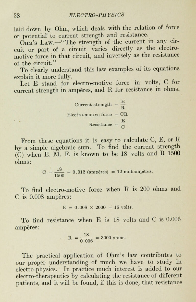 laid down by Ohm, which deals with the relation of force or potential to current strength and resistance. Ohm's Law.—The strength of the current in any cir- cuit or part of a circuit varies directly as the electro- motive force in that circuit, and inversely as the resistance of the circuit. To clearly understand this law examples of its equations explain it more fully. Let E stand for electro-motive force in volts, C for current strength in amperes, and R for resistance in ohms. Current strength = — K Electro-motive force = CR • . E Resistance = p From these equations it is easy to calculate C, E, or R by a simple algebraic sum. To find the current strength (C) when E. M. F. is known to be 18 volts and R 1500 ohms: ID C = —— = 0.012 (amperes) = 12 milliamperes. 1500 To find electro-motive force when R is 200 ohms and C is 0.008 amperes: E =0.008 X 2000 = 16 volts. To find resistance when E is 18 volts and C is 0.006 amperes: R=0^6=3000°hmS- The practical application of Ohm's law contributes to our proper understanding of much we have to study in electro-physics. In practice much interest is added to our electro-therapeutics by calculating the resistance of different patients, and it will be found, if this is done, that resistance