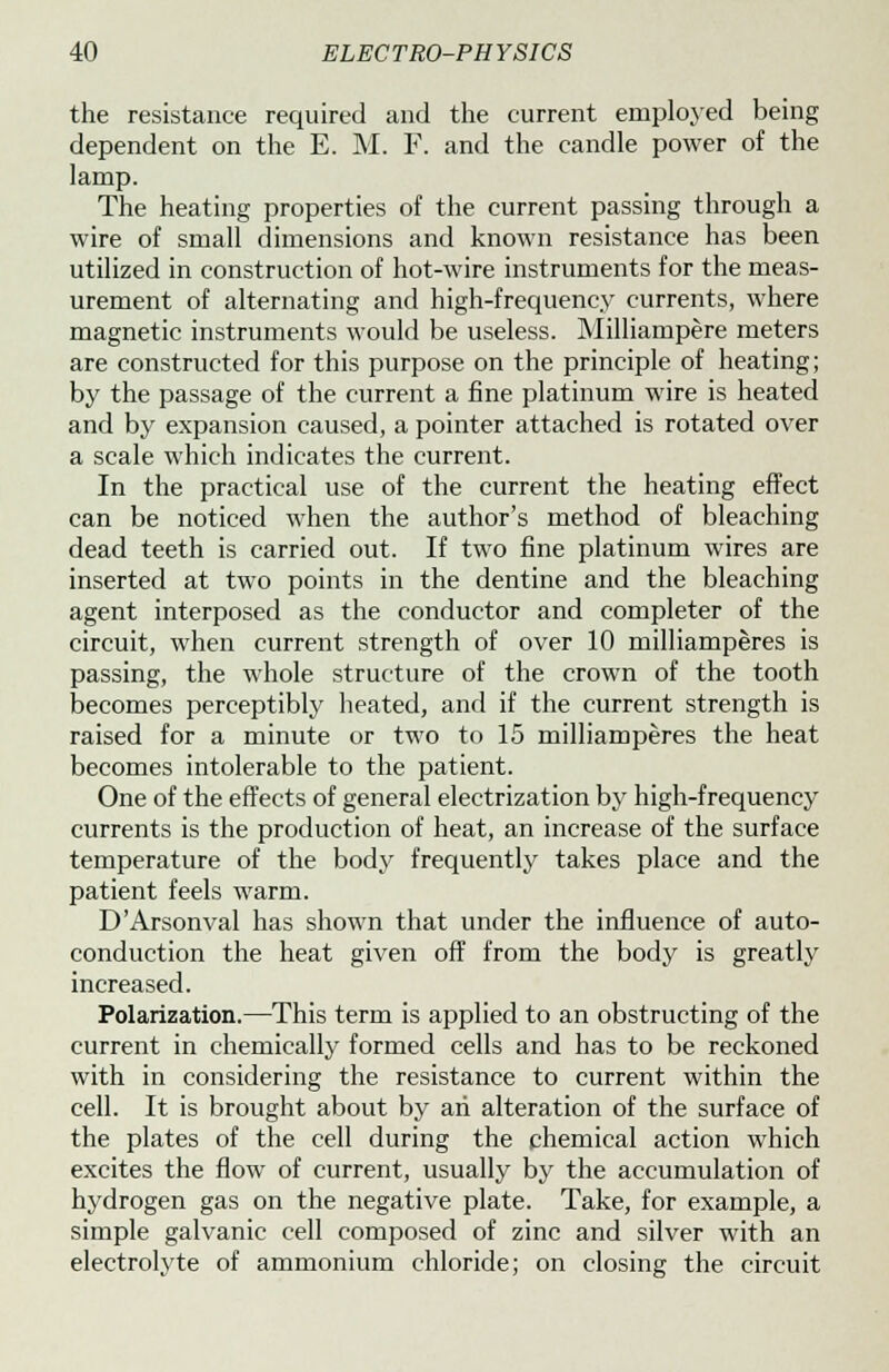 the resistance required and the current employed being dependent on the E. M. F. and the candle power of the lamp. The heating properties of the current passing through a wire of small dimensions and known resistance has been utilized in construction of hot-wire instruments for the meas- urement of alternating and high-frequency currents, where magnetic instruments would be useless. Milliampere meters are constructed for this purpose on the principle of heating; by the passage of the current a fine platinum wire is heated and by expansion caused, a pointer attached is rotated over a scale which indicates the current. In the practical use of the current the heating effect can be noticed when the author's method of bleaching dead teeth is carried out. If two fine platinum wires are inserted at two points in the dentine and the bleaching agent interposed as the conductor and completer of the circuit, when current strength of over 10 milliamperes is passing, the whole structure of the crown of the tooth becomes perceptibly heated, and if the current strength is raised for a minute or two to 15 milliamperes the heat becomes intolerable to the patient. One of the effects of general electrization by high-frequency currents is the production of heat, an increase of the surface temperature of the body frequently takes place and the patient feels warm. D'Arsonval has shown that under the influence of auto- conduction the heat given off from the body is greatly increased. Polarization.—This term is applied to an obstructing of the current in chemically formed cells and has to be reckoned with in considering the resistance to current within the cell. It is brought about by an alteration of the surface of the plates of the cell during the chemical action which excites the flow of current, usually by the accumulation of hydrogen gas on the negative plate. Take, for example, a simple galvanic cell composed of zinc and silver with an electrolyte of ammonium chloride; on closing the circuit