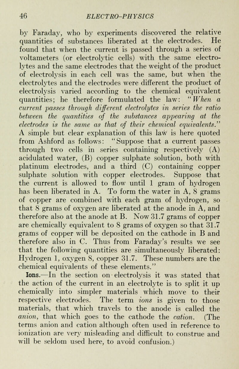 by Faraday, who by experiments discovered the relative quantities of substances liberated at the electrodes. He found that when the current is passed through a series of voltameters (or electrolytic cells) with the same electro- lytes and the same electrodes that the weight of the product of electrolysis in each cell was the same, but when the electrolytes and the electrodes were different the product of electrolysis varied according to the chemical equivalent quantities; he therefore formulated the law:  When a current passes through different electrolytes in series the ratio between the quantities of the substances appearing at the electrodes is the same as that of their chemical equivalents. A simple but clear explanation of this law is here quoted from Ashford as follows: Suppose that a current passes through two cells in series containing respectively (A) acidulated water, (B) copper sulphate solution, both with platinum electrodes, and a third (C) containing copper sulphate solution with copper electrodes. Suppose that the current is allowed to flow until 1 gram of hydrogen has been liberated in A. To form the water in A, 8 grams of copper are combined with each gram of hydrogen, so that 8 grams of oxygen are liberated at the anode in A, and therefore also at the anode at B. Now 31.7 grams of copper are chemically equivalent to 8 grams of oxygen so that 31.7 grams of copper will be deposited on the cathode in B and therefore also in C. Thus from Faraday's results we see that the following quantities are simultaneously liberated: Hydrogen 1, oxygen 8, copper 31.7. These numbers are the chemical equivalents of these elements. Ions.—In the section on • electrolysis it was stated that the action of the current in an electrolyte is to split it up chemically into simpler materials which move to their respective electrodes. The term ions is given to those materials, that which travels to the anode is called the anion, that which goes to the cathode the cation. (The terms anion and cation although often used in reference to ionization are very misleading and difficult to construe and will be seldom used here, to avoid confusion.)