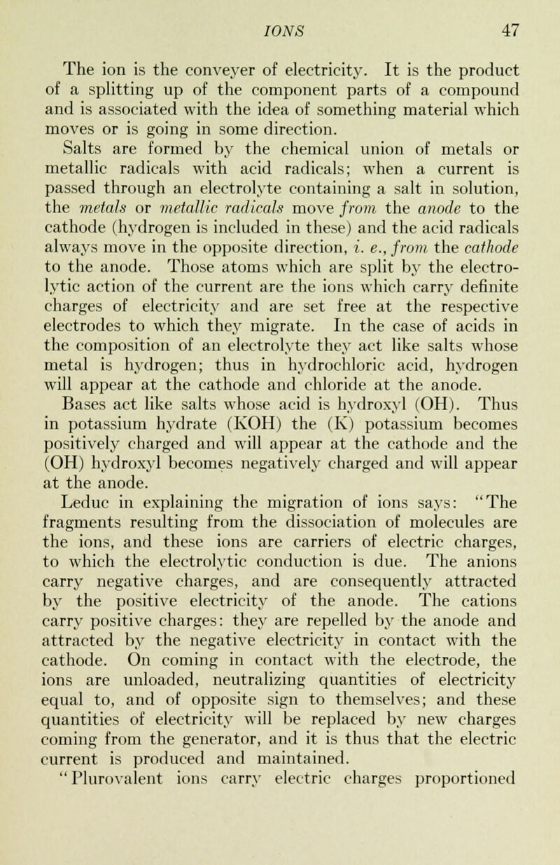 The ion is the conveyer of electricity. It is the product of a splitting up of the component parts of a compound and is associated with the idea of something material which moves or is going in some direction. Salts are formed by the chemical union of metals or metallic radicals with acid radicals; when a current is passed through an electrolyte containing a salt in solution, the metals or metallic radicals move from the anode to the cathode (hydrogen is included in these) and the acid radicals always move in the opposite direction, i. e., from the cathode to the anode. Those atoms which are split by the electro- lytic action of the current are the ions which carry definite charges of electricity and are set free at the respective electrodes to which they migrate. In the case of acids in the composition of an electrolyte they act like salts whose metal is hydrogen; thus in hydrochloric acid, hydrogen will appear at the cathode and chloride at the anode. Bases act like salts whose acid is hydroxy] (OH). Thus in potassium hydrate (KOH) the (K) potassium becomes positively charged and will appear at the cathode and the (OH) hydroxyl becomes negatively charged and will appear at the anode. Leduc in explaining the migration of ions says: The fragments resulting from the dissociation of molecules are the ions, and these ions are carriers of electric charges, to which the electrolytic conduction is due. The anions carry negative charges, and are consequently attracted by the positive electricity of the anode. The cations carry positive charges: they are repelled by the anode and attracted by the negative electricity in contact with the cathode. On coming in contact with the electrode, the ions are unloaded, neutralizing quantities of electricity equal to, and of opposite sign to themselves; and these quantities of electricity will be replaced by new charges coming from the generator, and it is thus that the electric current is produced and maintained.  Plurovalent ions carry electric charges proportioned