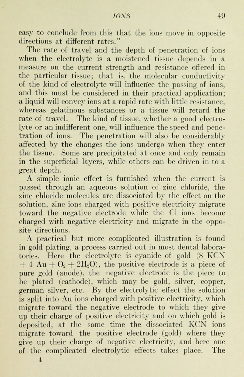 easy to conclude from this that the ions move in opposite directions at different rates. The rate of travel and the depth of penetration of ions when the electrolyte is a moistened tissue depends in a measure on the current strength and resistance offered in the particular tissue; that is, the molecular conductivity of the kind of electrolyte will influence the passing of ions, and this must be considered in their practical application; a liquid will convey ions at a rapid rate with little resistance, whereas gelatinous substances or a tissue will retard the rate of travel. The kind of tissue, whether a good electro- lyte or an indifferent one, will influence the speed and pene- tration of ions. The penetration will also be considerably affected by the changes the ions undergo when they enter the tissue. Some are precipitated at once and only remain in the superficial layers, while others can be driven in to a great depth. A simple ionic effect is furnished when the current is passed through an aqueous solution of zinc chloride, the zinc chloride molecules are dissociated by the effect on the solution, zinc ions charged with positive electricity migrate toward the negative electrode while the CI ions become charged with negative electricity and migrate in the oppo- site directions. A practical but more complicated illustration is found in gold plating, a process carried out in most dental labora- tories. Here the electrolyte is cyanide of gold (8 KCN + 4 Au + O2 + 2H20), the positive electrode is a piece of pure gold (anode), the negative electrode is the piece to be plated (cathode), which may be gold, silver, copper, german silver, etc. By the electrolytic effect the solution is split into Au ions charged with positive electricity, which migrate toward the negative electrode to which they give up their charge of positive electricity and on which gold is deposited, at the same time the dissociated KCN ions migrate toward the positive electrode (gold) where they give up their charge of negative electricity, and here one of the complicated electrolytic effects takes place. The 4