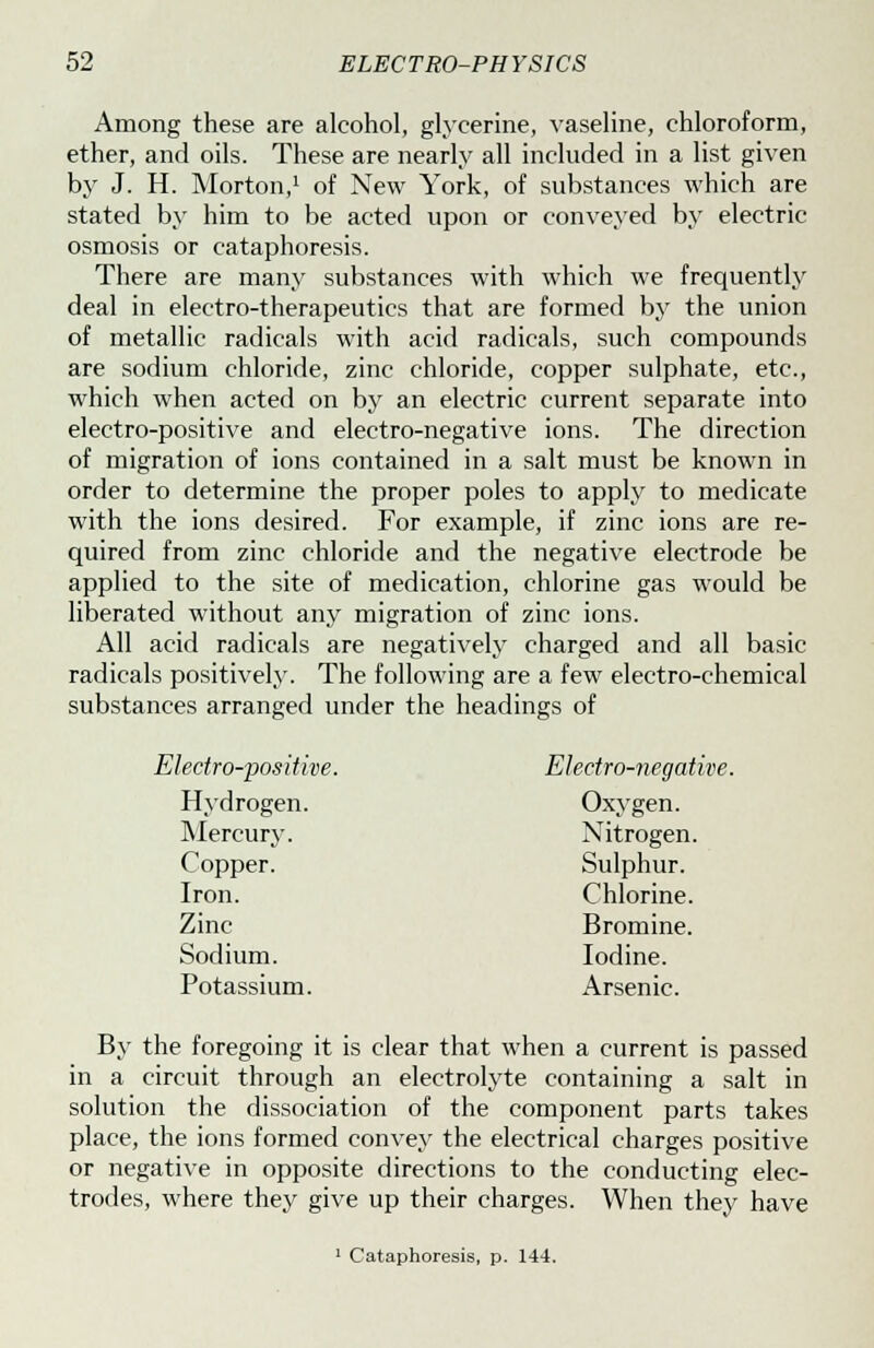 Among these are alcohol, glycerine, vaseline, chloroform, ether, and oils. These are nearly all included in a list given by J. H. Morton,1 of New York, of substances which are stated by him to be acted upon or conveyed by electric osmosis or cataphoresis. There are many substances with which we frequently deal in electro-therapeutics that are formed by the union of metallic radicals with acid radicals, such compounds are sodium chloride, zinc chloride, copper sulphate, etc., which when acted on by an electric current separate into electro-positive and electro-negative ions. The direction of migration of ions contained in a salt must be known in order to determine the proper poles to apply to medicate with the ions desired. For example, if zinc ions are re- quired from zinc chloride and the negative electrode be applied to the site of medication, chlorine gas would be liberated without any migration of zinc ions. All acid radicals are negatively charged and all basic radicals positively. The following are a few electro-chemical substances arranged under the headings of Electro-positive. Electro-negative. Hydrogen. Oxygen. Mercury. Nitrogen. Copper. Sulphur. Iron. Chlorine. Zinc Bromine. Sodium. Iodine. Potassium. Arsenic. By the foregoing it is clear that when a current is passed in a circuit through an electrolyte containing a salt in solution the dissociation of the component parts takes place, the ions formed convey the electrical charges positive or negative in opposite directions to the conducting elec- trodes, where they give up their charges. When they have 1 Cataphoresis, p. 144.