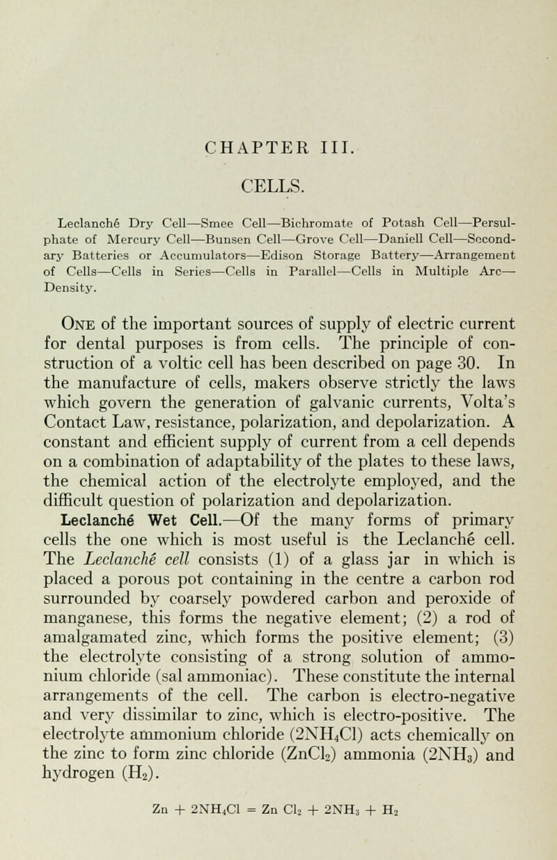 CELLS. Leclanche Dry Cell—Smee Cell—Bichromate of Potash Cell—Persul- phate of Mercury Cell—Bunsen Cell—Grove Cell—Daniell Cell—Second- ary Batteries or Accumulators—Edison Storage Battery—Arrangement of Cells—Cells in Series—Cells in Parallel—Cells in Multiple Arc— Density. One of the important sources of supply of electric current for dental purposes is from cells. The principle of con- struction of a voltic cell has been described on page 30. In the manufacture of cells, makers observe strictly the laws which govern the generation of galvanic currents, Volta's Contact Law, resistance, polarization, and depolarization. A constant and efficient supply of current from a cell depends on a combination of adaptability of the plates to these laws, the chemical action of the electrolyte employed, and the difficult question of polarization and depolarization. Leclanche Wet Cell.—Of the many forms of primary cells the one which is most useful is the Leclanche cell. The Leclanche cell consists (1) of a glass jar in which is placed a porous pot containing in the centre a carbon rod surrounded by coarsely powdered carbon and peroxide of manganese, this forms the negative element; (2) a rod of amalgamated zinc, which forms the positive element; (3) the electrolyte consisting of a strong solution of ammo- nium chloride (sal ammoniac). These constitute the internal arrangements of the cell. The carbon is electro-negative and very dissimilar to zinc, which is electro-positive. The electrolyte ammonium chloride (2NH^C1) acts chemically on the zinc to form zinc chloride (ZnCl2) ammonia (2NH3) and hydrogen (H2). Zn + 2NH<C1 = Zn Cl2 + 2NH3 + H2