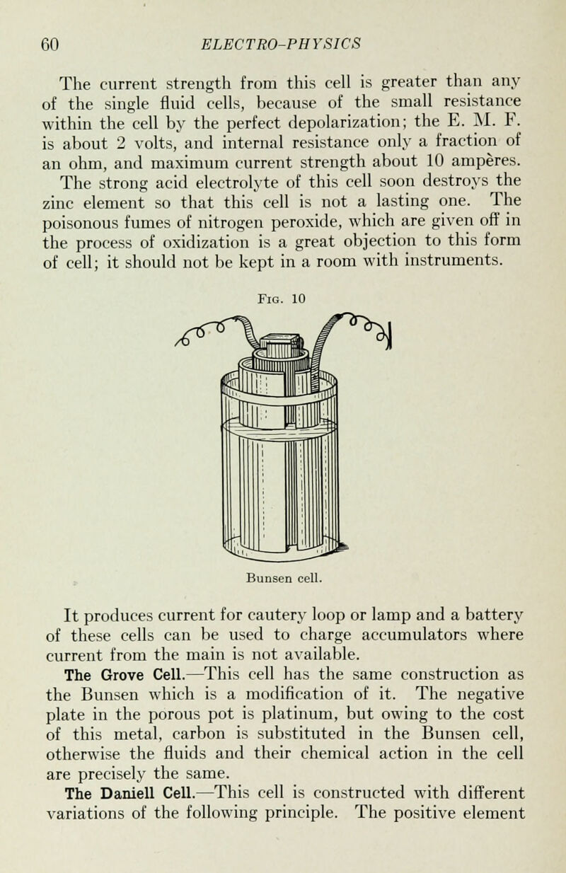 The current strength from this cell is greater than any of the single fluid cells, because of the small resistance within the cell by the perfect depolarization; the E. M. F. is about 2 volts, and internal resistance only a fraction of an ohm, and maximum current strength about 10 amperes. The strong acid electrolyte of this cell soon destroys the zinc element so that this cell is not a lasting one. The poisonous fumes of nitrogen peroxide, which are given off in the process of oxidization is a great objection to this form of cell; it should not be kept in a room with instruments. Fig. 10 Bunsen cell. It produces current for cautery loop or lamp and a battery of these cells can be used to charge accumulators where current from the main is not available. The Grove Cell.—This cell has the same construction as the Bunsen which is a modification of it. The negative plate in the porous pot is platinum, but owing to the cost of this metal, carbon is substituted in the Bunsen cell, otherwise the fluids and their chemical action in the cell are precisely the same. The Daniell Cell.—This cell is constructed with different variations of the following principle. The positive element