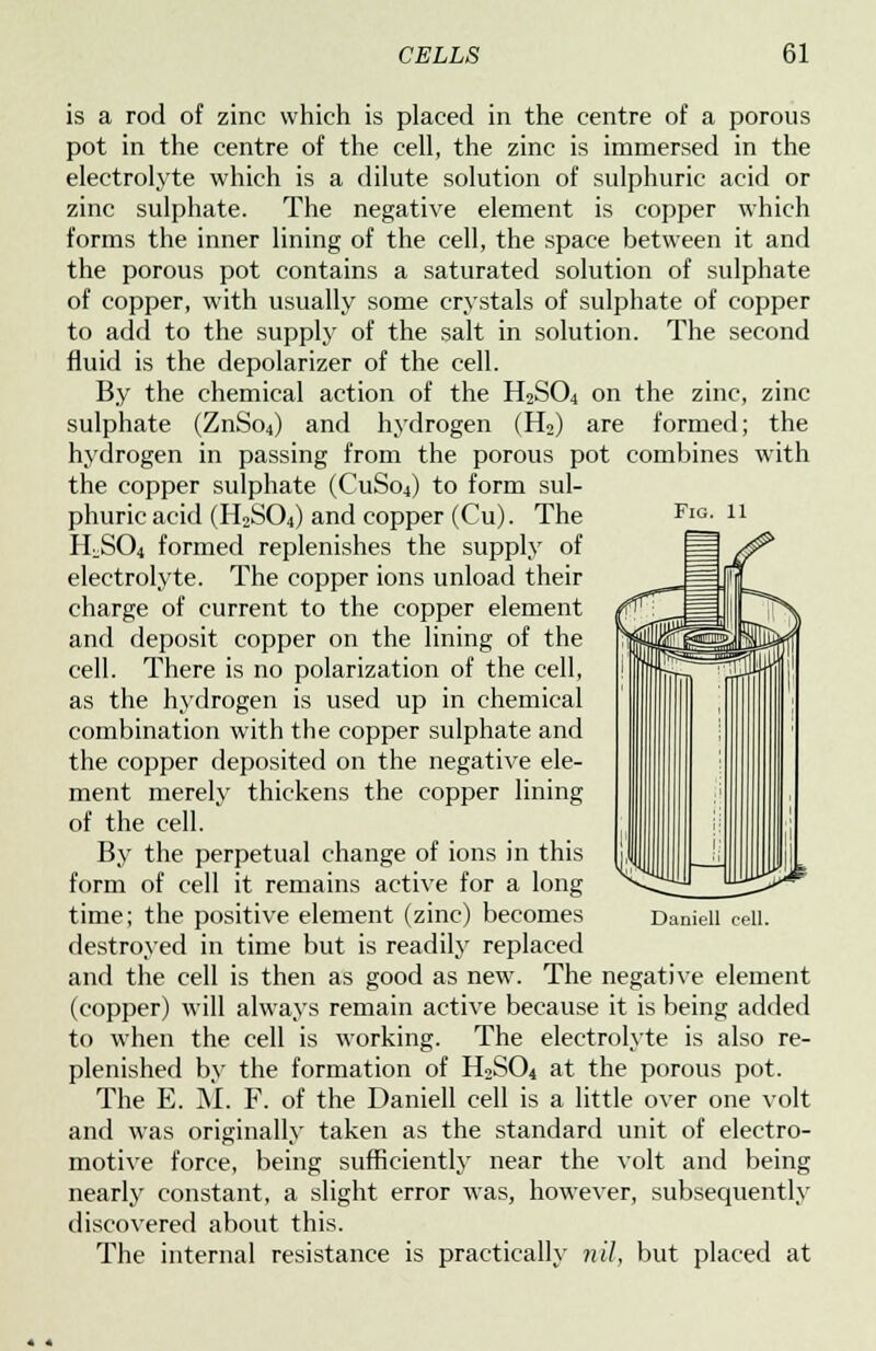 Fig. 11 is a rod of zinc which is placed in the centre of a porous pot in the centre of the cell, the zinc is immersed in the electrolyte which is a dilute solution of sulphuric acid or zinc sulphate. The negative element is copper which forms the inner lining of the cell, the space between it and the porous pot contains a saturated solution of sulphate of copper, with usually some crystals of sulphate of copper to add to the supply of the salt in solution. The second fluid is the depolarizer of the cell. By the chemical action of the H2S04 on the zinc, zinc sulphate (ZnSo4) and hydrogen (H2) are formed; the hydrogen in passing from the porous pot combines with the copper sulphate (CuSo4) to form sul- phuric acid (H2S04) and copper (Cu). The H^S04 formed replenishes the supply of electrolyte. The copper ions unload their charge of current to the copper element and deposit copper on the lining of the cell. There is no polarization of the cell, as the hydrogen is used up in chemical combination with the copper sulphate and the copper deposited on the negative ele- ment merely thickens the copper lining of the cell. By the perpetual change of ions in this form of cell it remains active for a long time; the positive element (zinc) becomes destroyed in time but is readily replaced and the cell is then as good as new. The negative element (copper) will always remain active because it is being added to when the cell is working. The electrolyte is also re- plenished by the formation of H2S04 at the porous pot. The E. M. F. of the Daniell cell is a little over one volt and was originally taken as the standard unit of electro- motive force, being sufficiently near the volt and being nearly constant, a slight error was, however, subsequently discovered about this. The internal resistance is practically nil, but placed at Daniell cell.