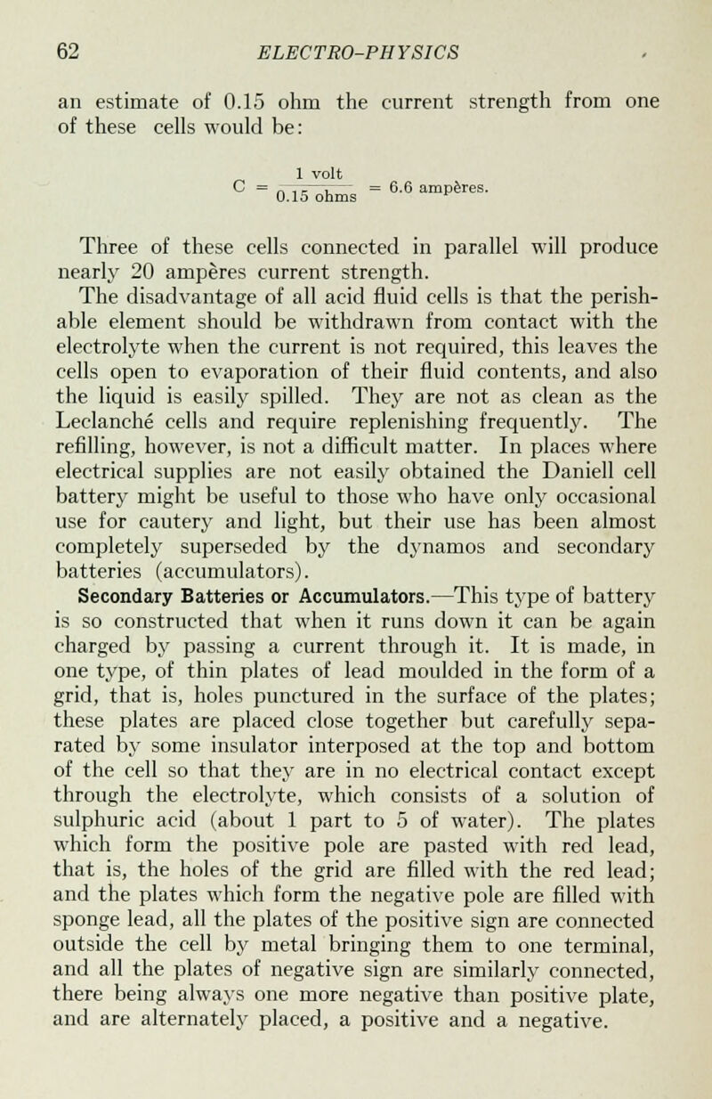 an estimate of 0.15 ohm the current strength from one of these cells would be: 1 volt C = oTT^ohms  6'6 amP^res- Three of these cells connected in parallel will produce nearly 20 amperes current strength. The disadvantage of all acid fluid cells is that the perish- able element should be withdrawn from contact with the electrolyte when the current is not required, this leaves the cells open to evaporation of their fluid contents, and also the liquid is easily spilled. They are not as clean as the Leclanche cells and require replenishing frequently. The refilling, however, is not a difficult matter. In places where electrical supplies are not easily obtained the Daniell cell battery might be useful to those who have only occasional use for cautery and light, but their use has been almost completely superseded by the dynamos and secondary batteries (accumulators). Secondary Batteries or Accumulators.—This type of battery is so constructed that when it runs down it can be again charged by passing a current through it. It is made, in one type, of thin plates of lead moulded in the form of a grid, that is, holes punctured in the surface of the plates; these plates are placed close together but carefully sepa- rated by some insulator interposed at the top and bottom of the cell so that they are in no electrical contact except through the electrolyte, which consists of a solution of sulphuric acid (about 1 part to 5 of water). The plates which form the positive pole are pasted with red lead, that is, the holes of the grid are filled with the red lead; and the plates which form the negative pole are filled with sponge lead, all the plates of the positive sign are connected outside the cell by metal bringing them to one terminal, and all the plates of negative sign are similarly connected, there being always one more negative than positive plate, and are alternately placed, a positive and a negative.