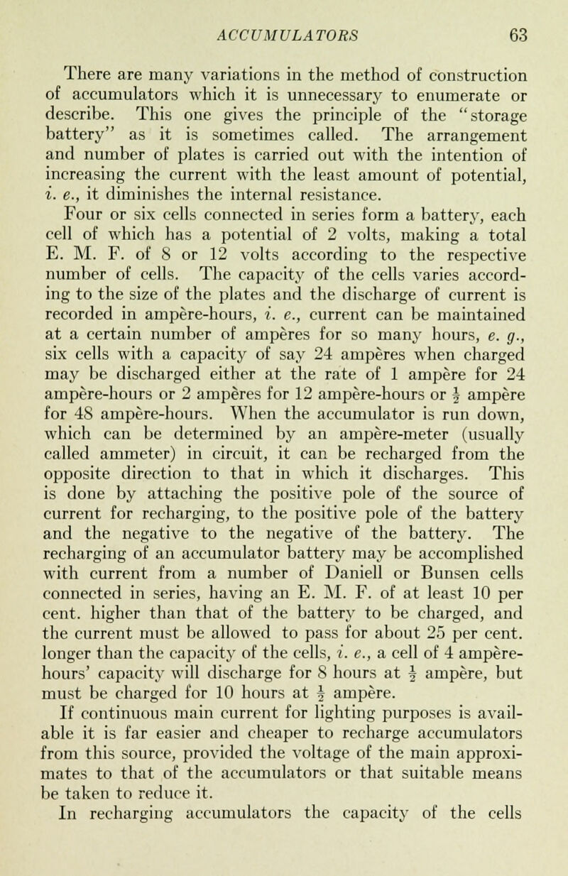 There are many variations in the method of construction of accumulators which it is unnecessary to enumerate or describe. This one gives the principle of the storage battery as it is sometimes called. The arrangement and number of plates is carried out with the intention of increasing the current with the least amount of potential, i. e., it diminishes the internal resistance. Four or six cells connected in series form a battery, each cell of which has a potential of 2 volts, making a total E. M. F. of 8 or 12 volts according to the respective number of cells. The capacity of the cells varies accord- ing to the size of the plates and the discharge of current is recorded in ampere-hours, i. e., current can be maintained at a certain number of amperes for so many hours, e. g., six cells with a capacity of say 24 amperes when charged may be discharged either at the rate of 1 ampere for 24 ampere-hours or 2 amperes for 12 ampere-hours or f ampere for 48 ampere-hours. When the accumulator is run down, which can be determined by an ampere-meter (usually called ammeter) in circuit, it can be recharged from the opposite direction to that in which it discharges. This is done by attaching the positive pole of the source of current for recharging, to the positive pole of the battery and the negative to the negative of the battery. The recharging of an accumulator battery may be accomplished with current from a number of Daniell or Bunsen cells connected in series, having an E. M. F. of at least 10 per cent, higher than that of the battery to be charged, and the current must be allowed to pass for about 25 per cent, longer than the capacity of the cells, i. e., a cell of 4 ampere- hours' capacity will discharge for 8 hours at \ ampere, but must be charged for 10 hours at \ ampere. If continuous main current for lighting purposes is avail- able it is far easier and cheaper to recharge accumulators from this source, provided the voltage of the main approxi- mates to that of the accumulators or that suitable means be taken to reduce it. In recharging accumulators the capacity of the cells