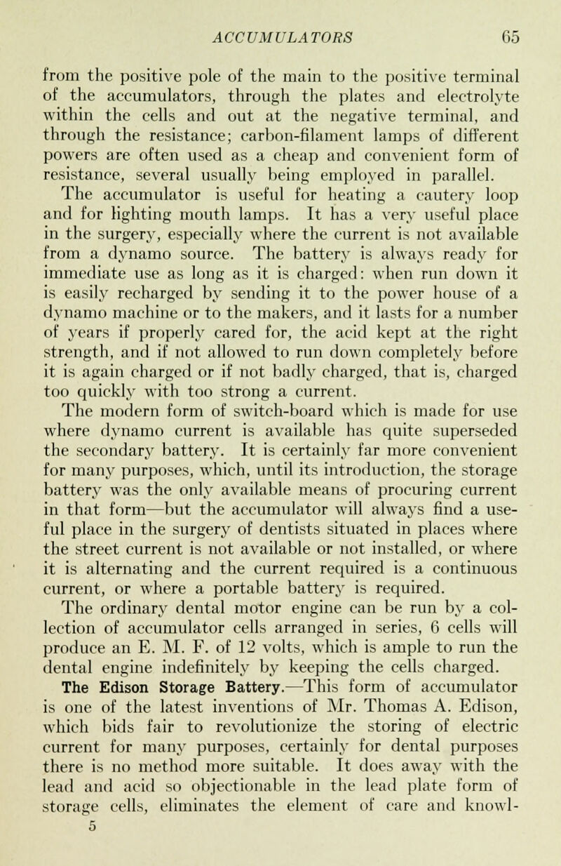 from the positive pole of the main to the positive terminal of the accumulators, through the plates and electrolyte within the cells and out at the negative terminal, and through the resistance; carbon-filament lamps of different powers are often used as a cheap and convenient form of resistance, several usually being employed in parallel. The accumulator is useful for heating a cautery loop and for lighting mouth lamps. It has a very useful place in the surgery, especially where the current is not available from a dynamo source. The battery is always ready for immediate use as long as it is charged: when run down it is easily recharged by sending it to the power house of a dynamo machine or to the makers, and it lasts for a number of years if properly cared for, the acid kept at the right strength, and if not allowed to run down completely before it is again charged or if not badly charged, that is, charged too quickly with too strong a current. The modern form of switch-board which is made for use where dynamo current is available has quite superseded the secondary battery. It is certainly far more convenient for many purposes, which, until its introduction, the storage battery was the only available means of procuring current in that form—but the accumulator will always find a use- ful place in the surgery of dentists situated in places where the street current is not available or not installed, or where it is alternating and the current required is a continuous current, or where a portable battery is required. The ordinary dental motor engine can be run by a col- lection of accumulator cells arranged in series, 6 cells will produce an E. M. F. of 12 volts, which is ample to run the dental engine indefinitely by keeping the cells charged. The Edison Storage Battery.—This form of accumulator is one of the latest inventions of Mr. Thomas A. Edison, which bids fair to revolutionize the storing of electric current for many purposes, certainly for dental purposes there is no method more suitable. It does away with the lead and acid so objectionable in the lead plate form of storage cells, eliminates the element of care and knowl- 5