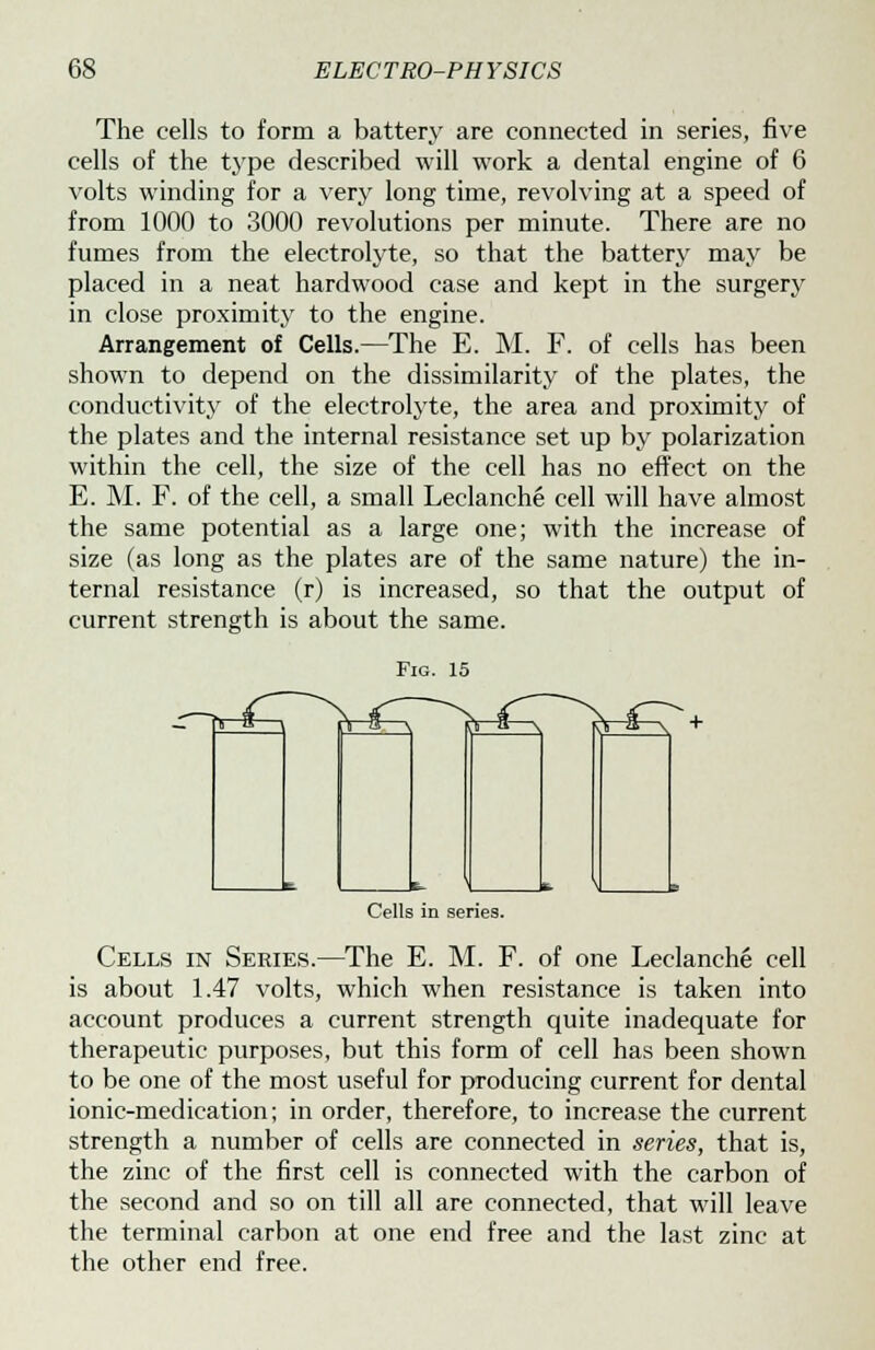 The cells to form a battery are connected in series, five cells of the type described will work a dental engine of 6 volts winding for a very long time, revolving at a speed of from 1000 to 3000 revolutions per minute. There are no fumes from the electrolyte, so that the battery may be placed in a neat hardwood case and kept in the surgery in close proximity to the engine. Arrangement of Cells.—The E. M. F. of cells has been shown to depend on the dissimilarity of the plates, the conductivity of the electrolyte, the area and proximity of the plates and the internal resistance set up by polarization within the cell, the size of the cell has no effect on the E. M. F. of the cell, a small Leclanche cell will have almost the same potential as a large one; with the increase of size (as long as the plates are of the same nature) the in- ternal resistance (r) is increased, so that the output of current strength is about the same. Fig. 15 fc- \ Cells in series. Cells in Series.—The E. M. F. of one Leclanche cell is about 1.47 volts, which when resistance is taken into account produces a current strength quite inadequate for therapeutic purposes, but this form of cell has been shown to be one of the most useful for producing current for dental ionic-medication; in order, therefore, to increase the current strength a number of cells are connected in series, that is, the zinc of the first cell is connected with the carbon of the second and so on till all are connected, that will leave the terminal carbon at one end free and the last zinc at the other end free.