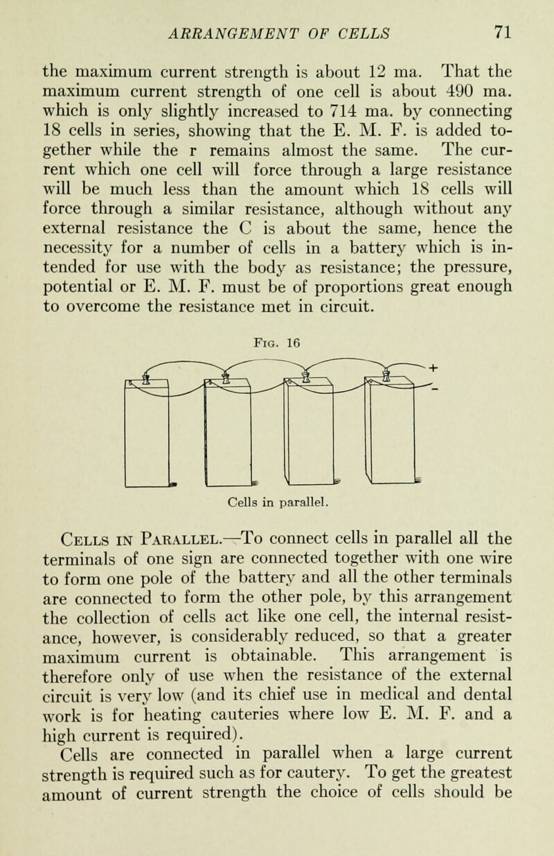 the maximum current strength is about 12 ma. That the maximum current strength of one cell is about 490 ma. which is only slightly increased to 714 ma. by connecting 18 cells in series, showing that the E. M. F. is added to- gether while the r remains almost the same. The cur- rent which one cell will force through a large resistance will be much less than the amount which 18 cells will force through a similar resistance, although without any external resistance the C is about the same, hence the necessity for a number of cells in a battery which is in- tended for use with the body as resistance; the pressure, potential or E. M. F. must be of proportions great enough to overcome the resistance met in circuit. Fig. 16 Cells in parallel. Cells in Parallel.—To connect cells in parallel all the terminals of one sign are connected together with one wire to form one pole of the battery and all the other terminals are connected to form the other pole, by this arrangement the collection of cells act like one cell, the internal resist- ance, however, is considerably reduced, so that a greater maximum current is obtainable. This arrangement is therefore only of use when the resistance of the external circuit is very low (and its chief use in medical and dental work is for heating cauteries where low E. M. F. and a high current is required). Cells are connected in parallel when a large current strength is required such as for cautery. To get the greatest amount of current strength the choice of cells should be