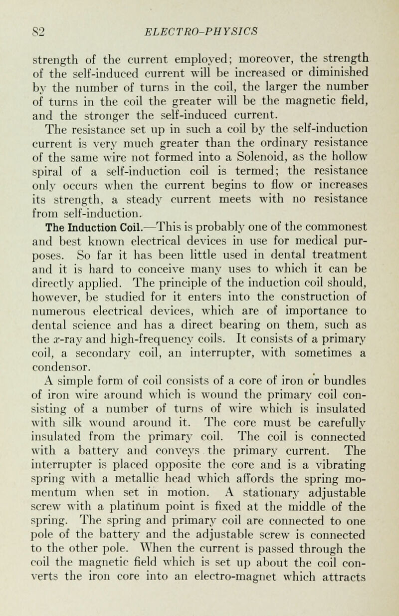 strength of the current employed; moreover, the strength of the self-induced current will be increased or diminished by the number of turns in the coil, the larger the number of turns in the coil the greater will be the magnetic field, and the stronger the self-induced current. The resistance set up in such a coil by the self-induction current is very much greater than the ordinary resistance of the same wire not formed into a Solenoid, as the hollow spiral of a self-induction coil is termed; the resistance only occurs when the current begins to flow or increases its strength, a steady current meets with no resistance from self-induction. The Induction Coil.—This is probably one of the commonest and best known electrical devices in use for medical pur- poses. So far it has been little used in dental treatment and it is hard to conceive many uses to which it can be directly applied. The principle of the induction coil should, however, be studied for it enters into the construction of numerous electrical devices, which are of importance to dental science and has a direct bearing on them, such as the a--ray and high-frequency coils. It consists of a primary coil, a secondary coil, an interrupter, with sometimes a condensor. A simple form of coil consists of a core of iron or bundles of iron wire around which is wound the primary coil con- sisting of a number of turns of wire which is insulated with silk wound around it. The core must be carefully insulated from the primary coil. The coil is connected with a battery and conveys the primary current. The interrupter is placed opposite the core and is a vibrating spring with a metallic head which affords the spring mo- mentum when set in motion. A stationary adjustable screw with a platinum point is fixed at the middle of the spring. The spring and primary coil are connected to one pole of the battery and the adjustable screw is connected to the other pole. When the current is passed through the coil the magnetic field which is set up about the coil con- verts the iron core into an electro-magnet which attracts