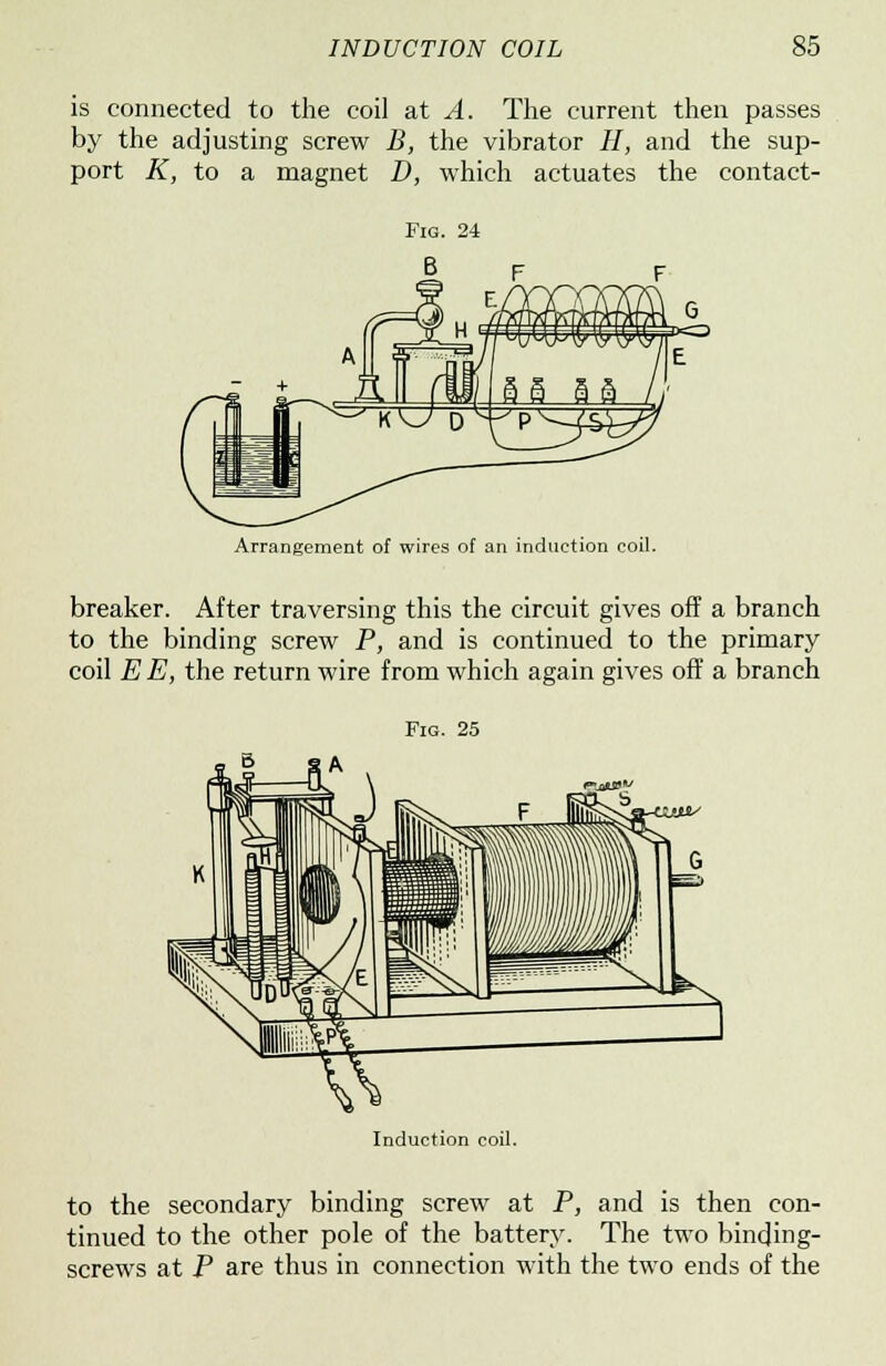 is connected to the coil at A. The current then passes by the adjusting screw B, the vibrator H, and the sup- port K, to a magnet D, which actuates the contact- Arrangement of wires of an induction coil. breaker. After traversing this the circuit gives off a branch to the binding screw P, and is continued to the primary coil E E, the return wire from which again gives off a branch Fig. 25 Induction coil. to the secondary binding screw at P, and is then con- tinued to the other pole of the battery. The two binding- screws at P are thus in connection with the two ends of the