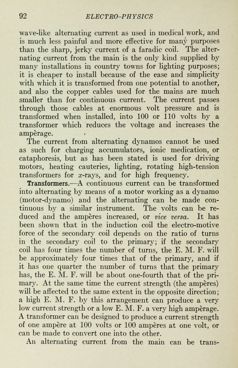 wave-like alternating current as used in medical work, and is much less painful and more effective for many purposes than the sharp, jerky current of a faradic coil. The alter- nating current from the main is the only kind supplied by many installations in country towns for lighting purposes; it is cheaper to install because of the ease and simplicity with which it is transformed from one potential to another, and also the copper cables used for the mains are much smaller than for continuous current. The current passes through those cables at enormous volt pressure and is transformed when installed, into 100 or 110 volts by a transformer which reduces the voltage and increases the amperage. The current from alternating dynamos cannot be used as such for charging accumulators, ionic medication, or cataphoresis, but as has been stated is used for driving motors, heating cauteries, lighting, rotating high-tension transformers for x-rays, and for high frequency. Transformers.—A continuous current can be transformed into alternating by means of a motor working as a dynamo (motor-dynamo) and the alternating can be made con- tinuous by a similar instrument. The volts can be re- duced and the amperes increased, or vice versa. It has been shown that in the induction coil the electro-motive force of the secondary coil depends on the ratio of turns in the secondary coil to the primary; if the secondary coil has four times the number of turns, the E. M. F. will be approximately four times that of the primary, and if it has one quarter the number of turns that the primary has, the E. M. F. will be about one-fourth that of the pri- mary. At the same time the current strength (the amperes) will be affected to the same extent in the opposite direction; a high E. M. F. by this arrangement can produce a very low current strength or a low E. M. F. a very high amperage. A transformer can be designed to produce a current strength of one ampere at 100 volts or 100 amperes at one volt, or can be made to convert one into the other. An alternating current from the main can be trans-