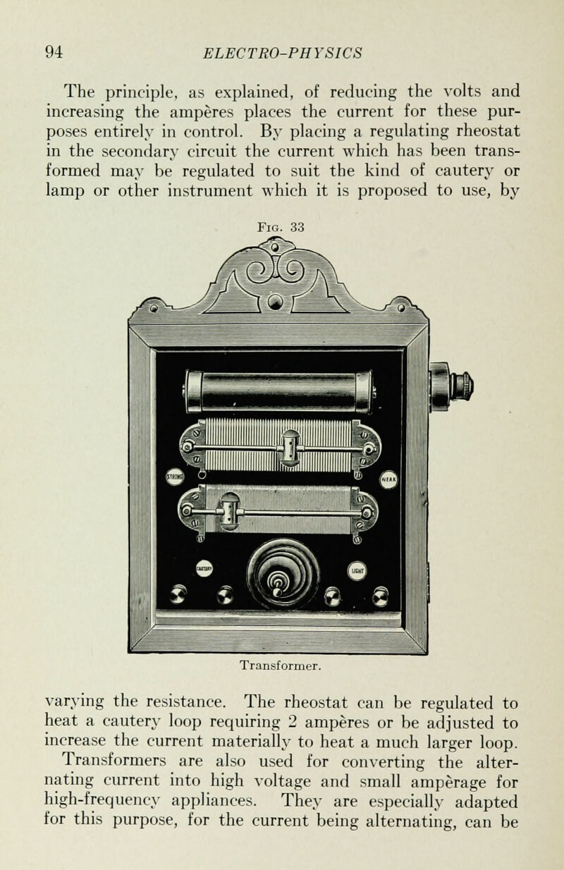 The principle, as explained, of reducing the volts and increasing the amperes places the current for these pur- poses entirely in control. By placing a regulating rheostat in the secondary circuit the current which has been trans- formed may be regulated to suit the kind of cautery or lamp or other instrument which it is proposed to use, by Transformer. varying the resistance. The rheostat can be regulated to heat a cautery loop requiring 2 amperes or be adjusted to increase the current materially to heat a much larger loop. Transformers are also used for converting the alter- nating current into high voltage and small amperage for high-frequency appliances. They are especially adapted for this purpose, for the current being alternating, can be