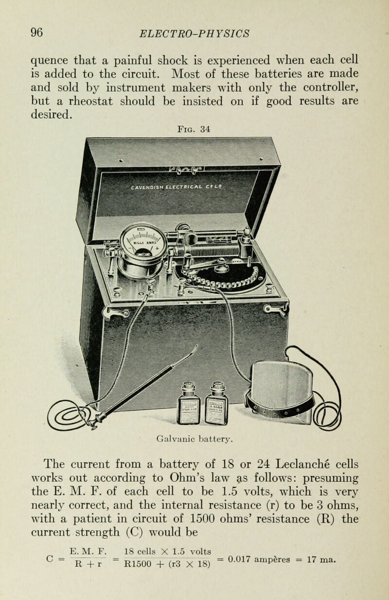 quence that a painful shock is experienced when each cell is added to the circuit. Most of these batteries are made and sold by instrument makers with only the controller, but a rheostat should be insisted on if good results are desired. Fig. 34 Galvanic battery. The current from a battery of 18 or 24 Leclanche cells works out according to Ohm's law as follows: presuming the E. M. F. of each cell to be 1.5 volts, which is very nearly correct, and the internal resistance (r) to be 3 ohms, with a patient in circuit of 1500 ohms' resistance (R) the current strength (C) would be E._M. F. R +r~ 18 cells X 1.5 volts R1500 + (r3 X 18) = °017 amP6rea = 17 ma.