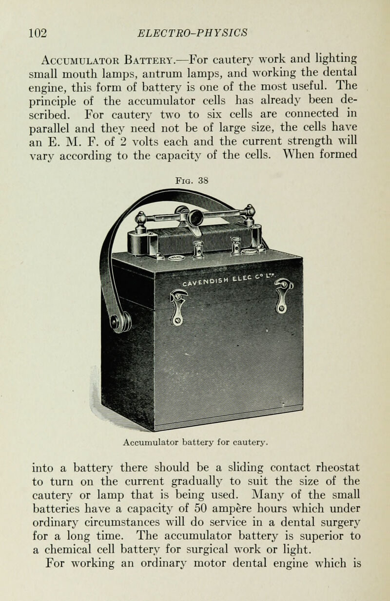 Accumulator Battery.—For cautery work and lighting small mouth lamps, antrum lamps, and working the dental engine, this form of battery is one of the most useful. The principle of the accumulator cells has already been de- scribed. For cautery two to six cells are connected in parallel and they need not be of large size, the cells have an E. M. F. of 2 volts each and the current strength will vary according to the capacity of the cells. When formed Fig. 38 Accumulator battery for cautery. into a battery there should be a sliding contact rheostat to turn on the current gradually to suit the size of the cautery or lamp that is being used. Many of the small batteries have a capacity of 50 ampere hours which under ordinary circumstances will do service in a dental surgery for a long time. The accumulator battery is superior to a chemical cell battery for surgical work or light. For working an ordinary motor dental engine which is