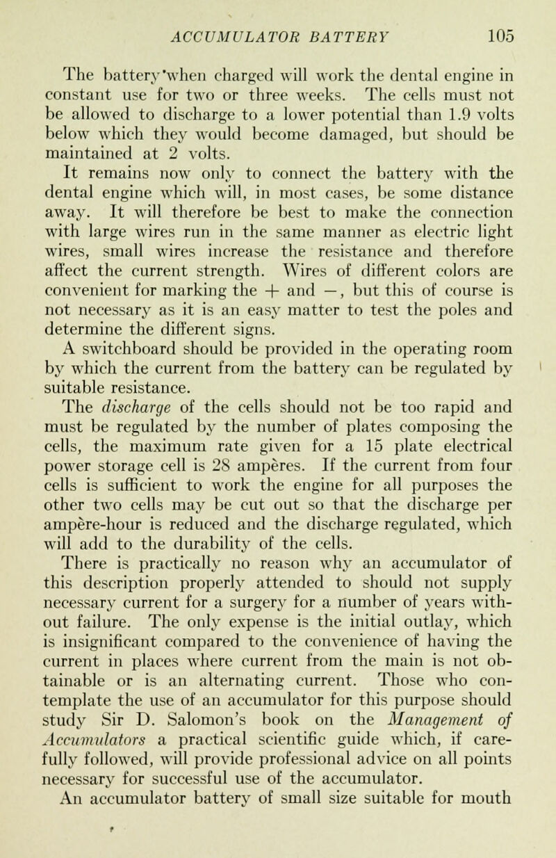 The battery when charged will work the dental engine in constant use for two or three weeks. The cells must not be allowed to discharge to a lower potential than 1.9 volts below which they would become damaged, but should be maintained at 2 volts. It remains now only to connect the battery with the dental engine which will, in most cases, be some distance away. It will therefore be best to make the connection with large wires run in the same manner as electric light wires, small wires increase the resistance and therefore affect the current strength. Wires of different colors are convenient for marking the + and —, but this of course is not necessary as it is an easy matter to test the poles and determine the different signs. A switchboard should be provided in the operating room by which the current from the battery can be regulated by suitable resistance. The discharge of the cells should not be too rapid and must be regulated by the number of plates composing the cells, the maximum rate given for a 15 plate electrical power storage cell is 28 amperes. If the current from four cells is sufficient to work the engine for all purposes the other two cells may be cut out so that the discharge per ampere-hour is reduced and the discharge regulated, which will add to the durability of the cells. There is practically no reason why an accumulator of this description properly attended to should not supply necessary current for a surgery for a number of years with- out failure. The only expense is the initial outlay, which is insignificant compared to the convenience of having the current in places where current from the main is not ob- tainable or is an alternating current. Those who con- template the use of an accumulator for this purpose should study Sir D. Salomon's book on the Management of Accumulators a practical scientific guide which, if care- fully followed, will provide professional advice on all points necessary for successful use of the accumulator. An accumulator batterv of small size suitable for mouth