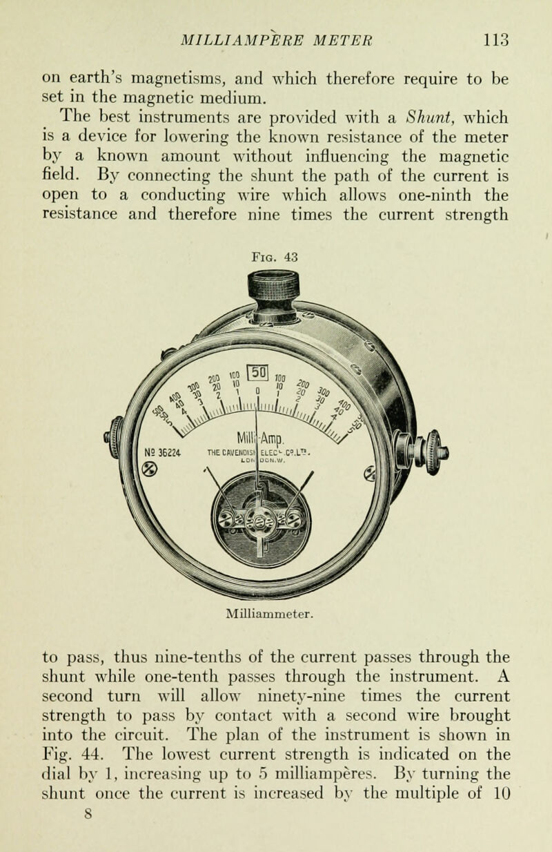 on earth's magnetisms, and which therefore require to be set in the magnetic medium. The best instruments are provided with a Shunt, which is a device for lowering the known resistance of the meter by a known amount without influencing the magnetic field. By connecting the shunt the path of the current is open to a conducting wire which allows one-ninth the resistance and therefore nine times the current strength Fig. 43 Milliammeter. to pass, thus nine-tenths of the current passes through the shunt while one-tenth passes through the instrument. A second turn will allow ninety-nine times the current strength to pass by contact with a second wire brought into the circuit. The plan of the instrument is shown in Fig. 44. The lowest current strength is indicated on the dial by 1, increasing up to 5 milliamperes. By turning the shunt once the current is increased by the multiple of 10 8