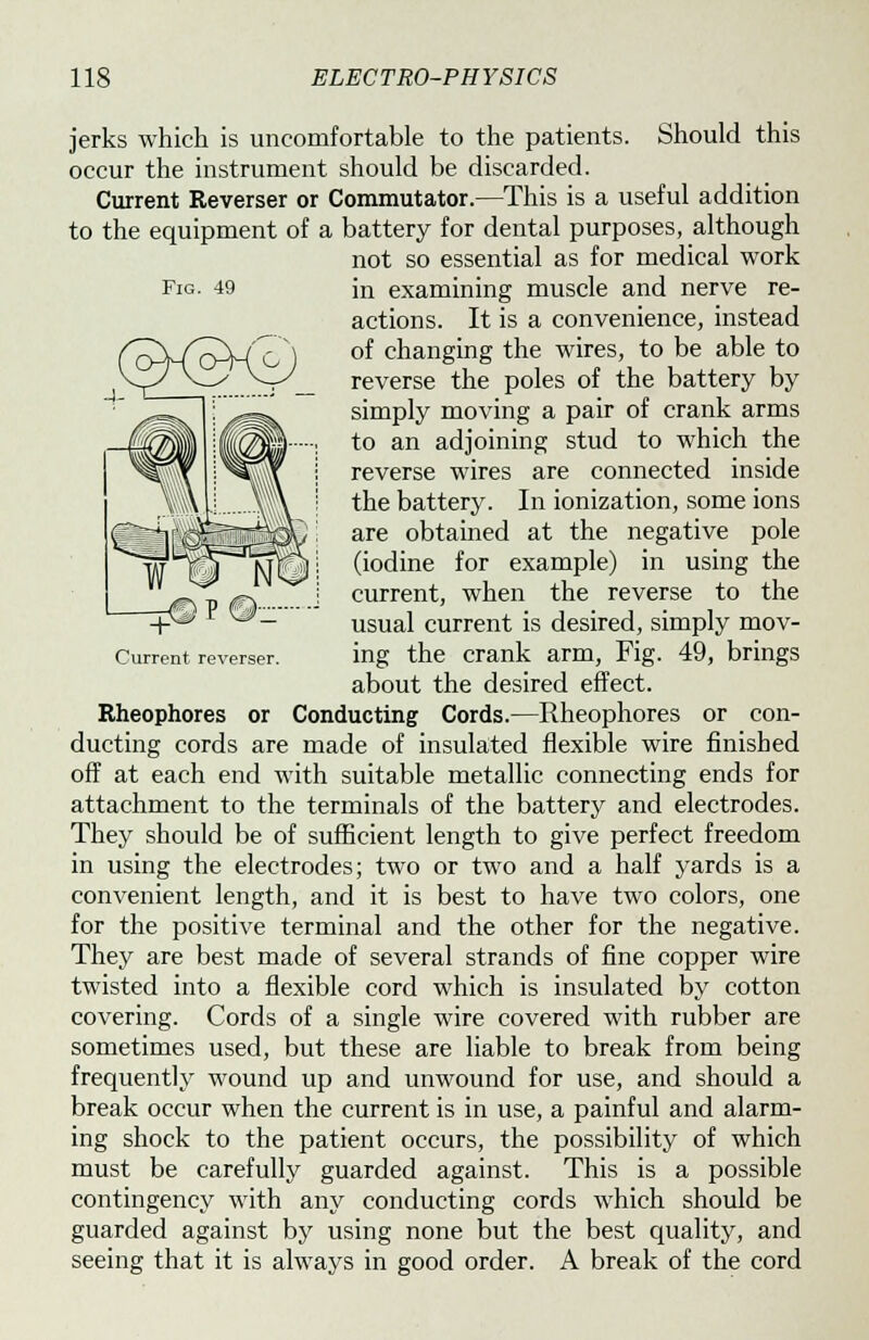 jerks which is uncomfortable to the patients. Should this occur the instrument should be discarded. Current Reverser or Commutator.—This is a useful addition to the equipment of a battery for dental purposes, although not so essential as for medical work Fig. 49 in examining muscle and nerve re- actions. It is a convenience, instead of changing the wires, to be able to reverse the poles of the battery by simply moving a pair of crank arms to an adjoining stud to which the reverse wires are connected inside the battery. In ionization, some ions are obtained at the negative pole (iodine for example) in using the current, when the reverse to the usual current is desired, simply mov- ement reverser. ing the crank arm, Fig. 49, brings about the desired effect. Rheophores or Conducting Cords.—Rheophores or con- ducting cords are made of insulated flexible wire finished off at each end with suitable metallic connecting ends for attachment to the terminals of the battery and electrodes. They should be of sufficient length to give perfect freedom in using the electrodes; two or two and a half yards is a convenient length, and it is best to have two colors, one for the positive terminal and the other for the negative. They are best made of several strands of fine copper wire twisted into a flexible cord which is insulated by cotton covering. Cords of a single wire covered with rubber are sometimes used, but these are liable to break from being frequently wound up and unwound for use, and should a break occur when the current is in use, a painful and alarm- ing shock to the patient occurs, the possibility of which must be carefully guarded against. This is a possible contingency with any conducting cords which should be guarded against by using none but the best quality, and seeing that it is always in good order. A break of the cord