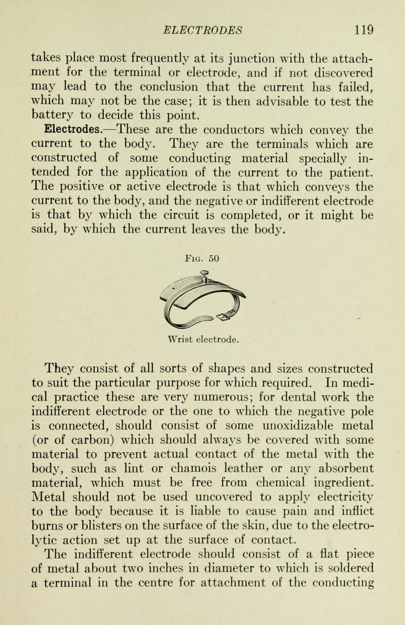 takes place most frequently at its junction with the attach- ment for the terminal or electrode, and if not discovered may lead to the conclusion that the current has failed, which may not be the case; it is then advisable to test the battery to decide this point. Electrodes.—These are the conductors which convey the current to the body. They are the terminals which are constructed of some conducting material specially in- tended for the application of the current to the patient. The positive or active electrode is that which conveys the current to the body, and the negative or indifferent electrode is that by which the circuit is completed, or it might be said, by which the current leaves the body. Fig. 50 Wrist electrode. They consist of all sorts of shapes and sizes constructed to suit the particular purpose for which required. In medi- cal practice these are very numerous; for dental work the indifferent electrode or the one to which the negative pole is connected, should consist of some unoxidizable metal (or of carbon) which should always be covered with some material to prevent actual contact of the metal with the body, such as lint or chamois leather or any absorbent material, which must be free from chemical ingredient. Metal should not be used uncovered to apply electricity to the body because it is liable to cause pain and inflict burns or blisters on the surface of the skin, due to the electro- lytic action set up at the surface of contact. The indifferent electrode should consist of a flat piece of metal about two inches in diameter to which is soldered a terminal in the centre for attachment of the conducting