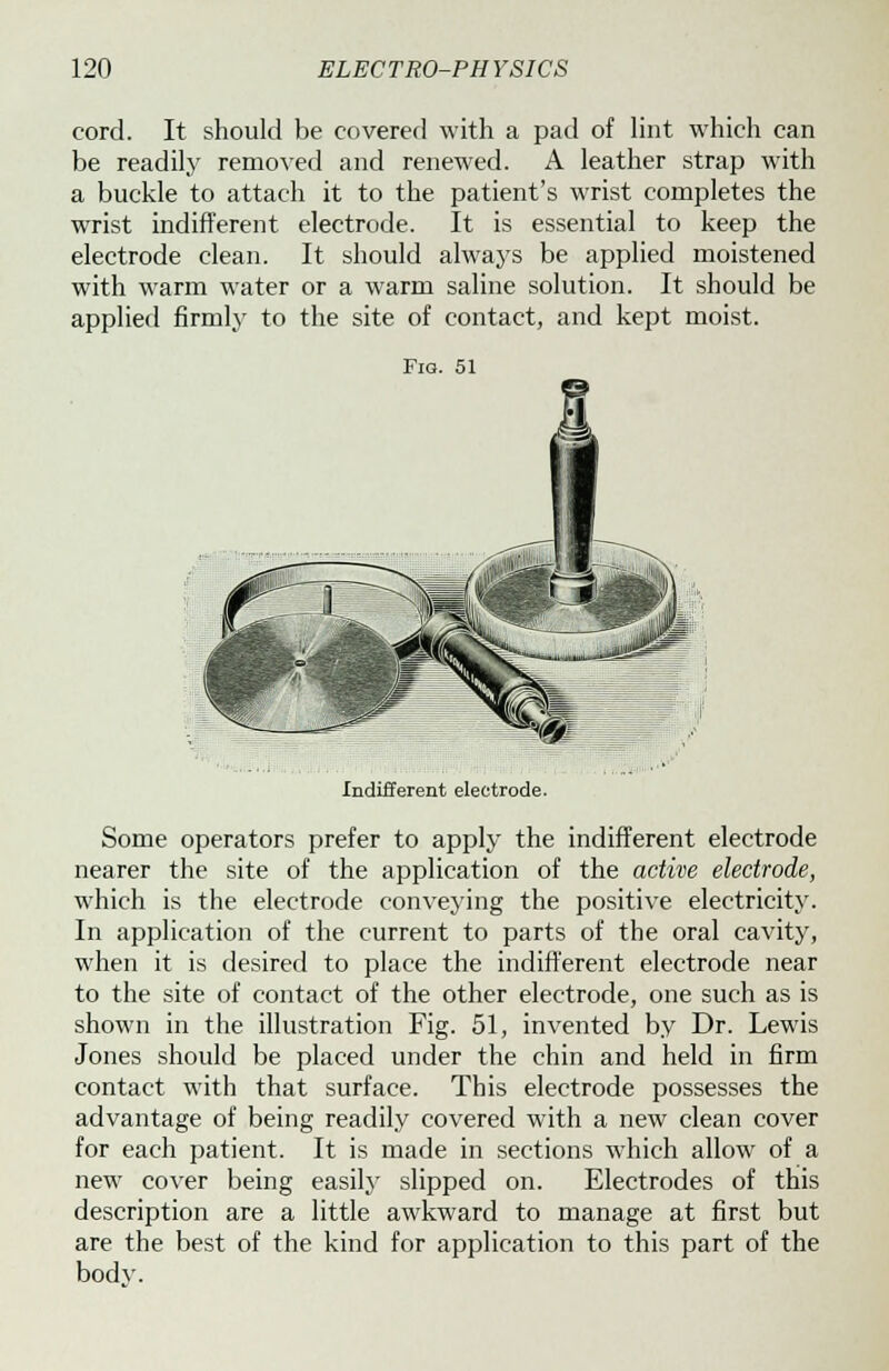 cord. It should be readily remov a buckle to attac wrist indifferent electrode clean, with warm water applied firmly to be covered with a pad of lint which can ed and renewed. A leather strap with h it to the patient's wrist completes the electrode. It is essential to keep the It should always be applied moistened or a warm saline solution. It should be the site of contact, and kept moist. Fig. 51 Indifferent electrode. Some operators prefer to apply the indifferent electrode nearer the site of the application of the active electrode, which is the electrode conveying the positive electricity. In application of the current to parts of the oral cavity, when it is desired to place the indifferent electrode near to the site of contact of the other electrode, one such as is shown in the illustration Fig. 51, invented by Dr. Lewis Jones should be placed under the chin and held in firm contact with that surface. This electrode possesses the advantage of being readily covered with a new clean cover for each patient. It is made in sections which allow of a new cover being easily slipped on. Electrodes of this description are a little awkward to manage at first but are the best of the kind for application to this part of the bodv.