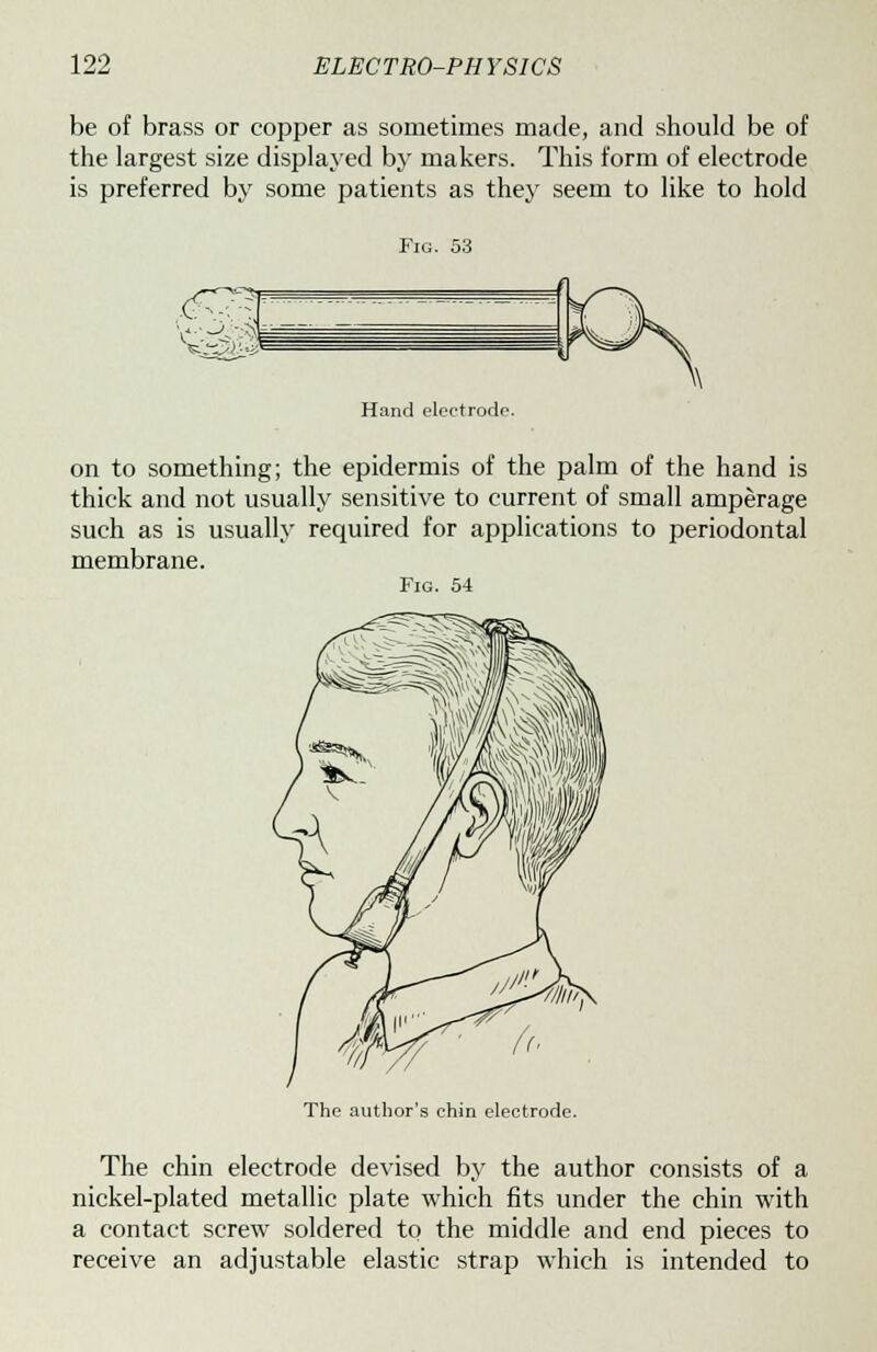 be of brass or copper as sometimes made, and should be of the largest size displayed by makers. This form of electrode is preferred by some patients as they seem to like to hold Fig. 53 Hand electrode. on to something; the epidermis of the palm of the hand is thick and not usually sensitive to current of small amperage such as is usually required for applications to periodontal membrane. Fig. 54 The author's chin electrode. The chin electrode devised by the author consists of a nickel-plated metallic plate which fits under the chin with a contact screw soldered to the middle and end pieces to receive an adjustable elastic strap which is intended to