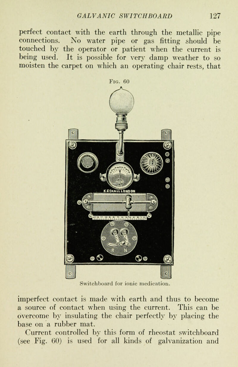 perfect contact with the earth through the metallic pipe connections. No water pipe or gas fitting should be touched by the operator or patient when the current is being used. It is possible for very damp weather to so moisten the carpet on which an operating chair rests, that Fig. 60 Switchboard for ionic medication. imperfect contact is made with earth and thus to become a source of contact when using the current. This can be overcome by insulating the chair perfectly by placing the base on a rubber mat. Current controlled by this form of rheostat switchboard (see Fig. 60) is used for all kinds of galvanization and