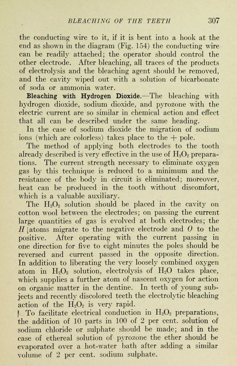 the conducting wire to it, if it is bent into a hook at the end as shown in the diagram (Fig. 154) the conducting wire can be readily attached; the operator should control the other electrode. After bleaching, all traces of the products of electrolysis and the bleaching agent should be removed, and the cavity wiped out with a solution of bicarbonate of soda or ammonia water. Bleaching with Hydrogen Dioxide.—The bleaching with hydrogen dioxide, sodium dioxide, and pyrozone with the electric current are so similar in chemical action and effect that all can be described under the same heading. In the case of sodium dioxide the migration of sodium ions (which are colorless) takes place to the + pole. The method of applying both electrodes to the tooth already described is very effective in the use of H2O2 prepara- tions. The current strength necessary to eliminate oxygen gas by this technique is reduced to a minimum and the resistance of the body in circuit is eliminated; moreover, heat can be produced in the tooth without discomfort, which is a valuable auxiliary. The H2O2 solution should be placed in the cavity on cotton wool between the electrodes; on passing the current large quantities of gas is evolved at both electrodes; the H I atoms migrate to the negative electrode and 0 to the positive. After operating with the current passing in one direction for five to eight minutes the poles should be reversed and current passed in the opposite direction. In addition to liberating the very loosely combined oxygen atom in H202 solution, electrolysis of H20 takes place, which supplies a further atom of nascent oxygen for action on organic matter in the dentine. In teeth of young sub- jects and recently discolored teeth the electrolytic bleaching action of the H202 is very rapid. |>. To facilitate electrical conduction in H202 preparations, the addition of 10 parts in 100 of 2 per cent, solution of sodium chloride or sulphate should be made; and in the case of ethereal solution of pyrozone the ether should be evaporated over a hot-water bath after adding a similar volume of 2 per cent, sodium sulphate.