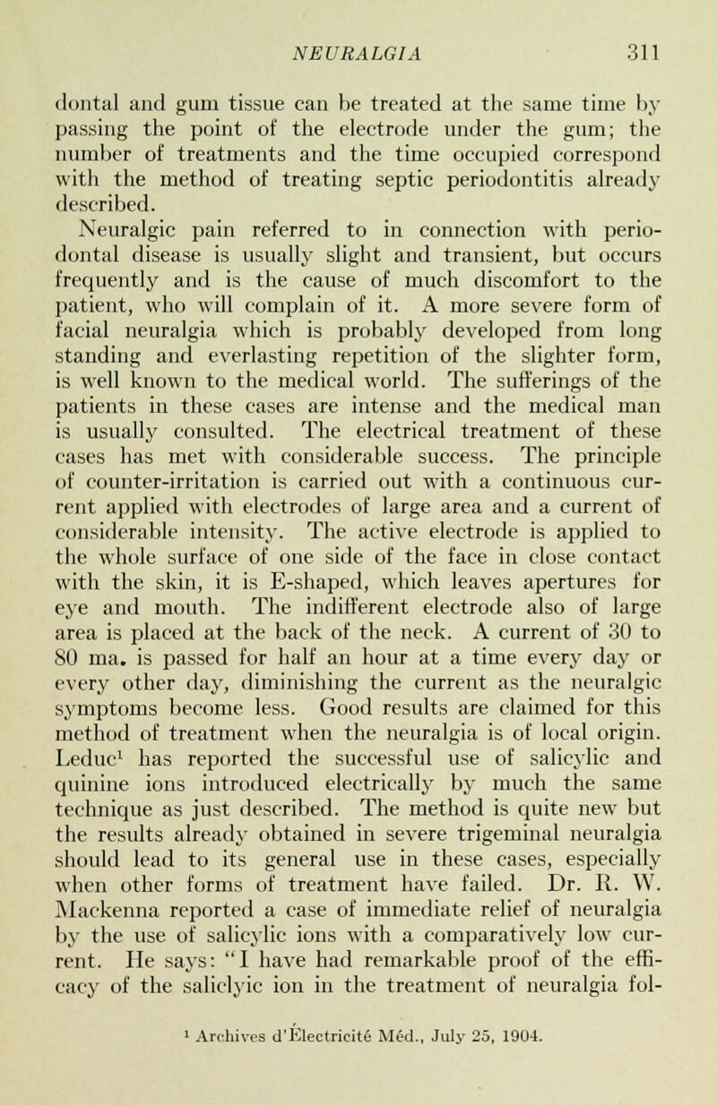dontal and gum tissue can be treated at the same time by passing the point of the electrode under the gum; the number of treatments and the time occupied correspond with the method of treating septic periodontitis already described. Neuralgic pain referred to in connection with perio- dontal disease is usually slight and transient, but occurs frequently and is the cause of much discomfort to the patient, who will complain of it. A more severe form of facial neuralgia which is probably developed from long standing and everlasting repetition of the slighter form, is well known to the medical world. The sufferings of the patients in these cases are intense and the medical man is usually consulted. The electrical treatment of these cases has met with considerable success. The principle of counter-irritation is carried out with a continuous cur- rent applied with electrodes of large area and a current of considerable intensity. The active electrode is applied to the whole surface of one side of the face in close contact with the skin, it is E-shaped, which leaves apertures for eye and mouth. The indifferent electrode also of large area is placed at the back of the neck. A current of 30 to SO ma. is passed for half an hour at a time every day or every other day, diminishing the current as the neuralgic symptoms become less. Good results are claimed for this method of treatment when the neuralgia is of local origin. Leduc1 has reported the successful use of salicylic and quinine ions introduced electrically by much the same technique as just described. The method is quite new but the results already obtained in severe trigeminal neuralgia should lead to its general use in these cases, especially when other forms of treatment have failed. Dr. R. W. Mackenna reported a case of immediate relief of neuralgia by the use of salicylic ions with a comparatively low cur- rent. He says: I have had remarkable proof of the effi- cacy of the saliclyic ion in the treatment of neuralgia fol- 1 Archives d'Electricite Med., July 25, 1904.