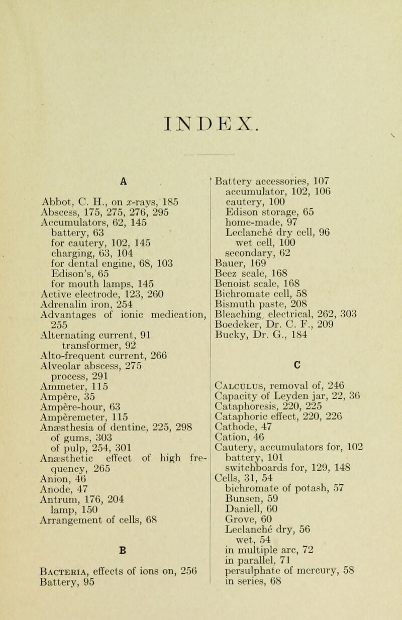 INDEX. Abbot, C. H., on x-rays, 185 Abscess, 175, 275, 276, 295 Accumulators, 62, 145 battery, 63 for cautery, 102, 145 charging, 63, 104 for dental engine, 68, 103 Edison's, 65 for mouth lamps, 145 Active electrode, 123, 260 Adrenalin iron, 254 Advantages of ionic medication, 255 Alternating current, 91 transformer, 92 Alto-frequent current, 266 Alveolar abscess, 275 process, 291 Ammeter, 115 Ampere, 35 Ampere-hour, 63 Amperemeter, 115 Anaesthesia of dentine, 225, 298 of gums, 303 of pulp, 254, 301 Anesthetic effect of high fre- quency, 265 Anion, 46 Anode, 47 Antrum, 176, 204 lamp, 150 Arrangement of cells, 68 Bacteria, effects of ions on, 256 Battery, 95 Battery accessories, 107 accumulator, 102, 106 cautery, 100 Edison storage, 65 home-made, 97 Leclanche dry cell, 96 wet cell, 100 secondary, 62 Bauer, 169 Beez scale, 168 Benoist scale, 168 Bichromate cell, 58 Bismuth paste, 208 Bleaching, electrical, 262, 303 Boedeker, Dr. C. F., 209 Bucky, Dr. G., 184 Calculus, removal of, 246 Capacity of Leyden jar, 22, 36 Cataphorcsis, 220, 225 Cataphoric effect, 220, 226 ! Cathode, 47 I Cation, 46 Cautery, accumulators for, 102 battery, 101 switchboards for, 129, 148 Cells, 31, 54 bichromate of potash, 57 Bunsen, 59 Daniel), 60 Grove, 60 Leclancht; dry, 56 wet, 54 in multiple arc, 72 in parallel, 71 persulphate of mercury, 58 in series, 68