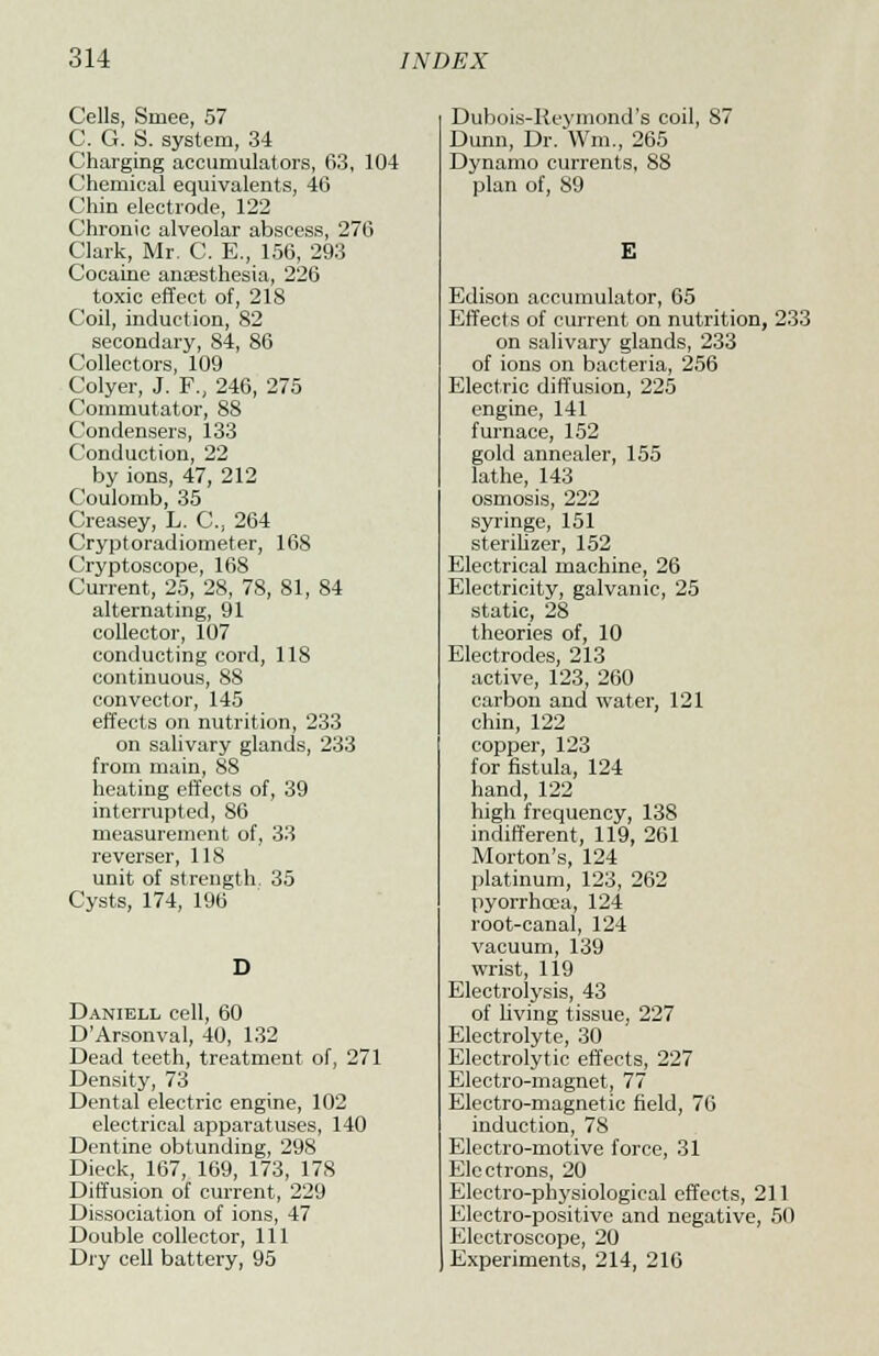 Cells, Smee, 57 C. G. S. system, 34 Charging accumulators, 63, 104 Chemical equivalents, 46 Chin electrode, 122 Chronic alveolar abscess, 276 Clark, Mr. C. E., 156, 293 Cocaine anaesthesia, 226 toxic effect of, 218 Coil, induction, 82 secondary, 84, 86 Collectors, 109 Colyer, J. F., 246, 275 Commutator, 88 Condensers, 133 Conduction, 22 by ions, 47, 212 Coulomb, 35 Creasey, L. C, 264 Cryptoradiometer, 168 Cryptoscope, 168 Current, 25, 28, 78, 81, 84 alternating, 91 collector, 107 conducting cord, 118 continuous, 88 convector, 145 effects on nutrition, 233 on salivary glands, 233 from main, 88 heating effects of, 39 interrupted, S6 measurement of, 33 reverser, 118 unit of strength. 35 Cysts, 174, 196 Daniell cell, 60 D'Arsonval, 40, 132 Dead teeth, treatment of, 271 Density, 73 Dental electric engine, 102 electrical apparatuses, 140 Dentine obtunding, 298 Dieck, 167, 169, 173, 178 Diffusion of current, 229 Dissociation of ions, 47 Double collector, 111 Dry cell battery, 95 Dubois-Reymond's coil, S7 Dunn, Dr. Wm, 265 Dynamo currents, 88 plan of, 89 Edison accumulator, 65 Effects of current on nutrition, 233 on salivary glands, 233 of ions on bacteria, 256 Electric diffusion, 225 engine, 141 furnace, 152 gold annealer, 155 lathe, 143 osmosis, 222 syringe, 151 sterilizer, 152 Electrical machine, 26 Electricity, galvanic, 25 static, 28 theories of, 10 Electrodes, 213 active, 123, 260 carbon and water, 121 chin, 122 copper, 123 for fistula, 124 hand, 122 high frequency, 138 indifferent, 119, 261 Morton's, 124 platinum, 123, 262 pyorrhoea, 124 root-canal, 124 vacuum, 139 wrist, 119 Electrolysis, 43 of living tissue, 227 Electrolyte, 30 Electrolytic effects, 227 Electro-magnet, 77 Electro-magnetic field, 76 induction, 78 Electro-motive force, 31 Electrons, 20 Electro-physiological effects, 211 Electro-positive and negative, 50 Electroscope, 20 Experiments, 214, 216