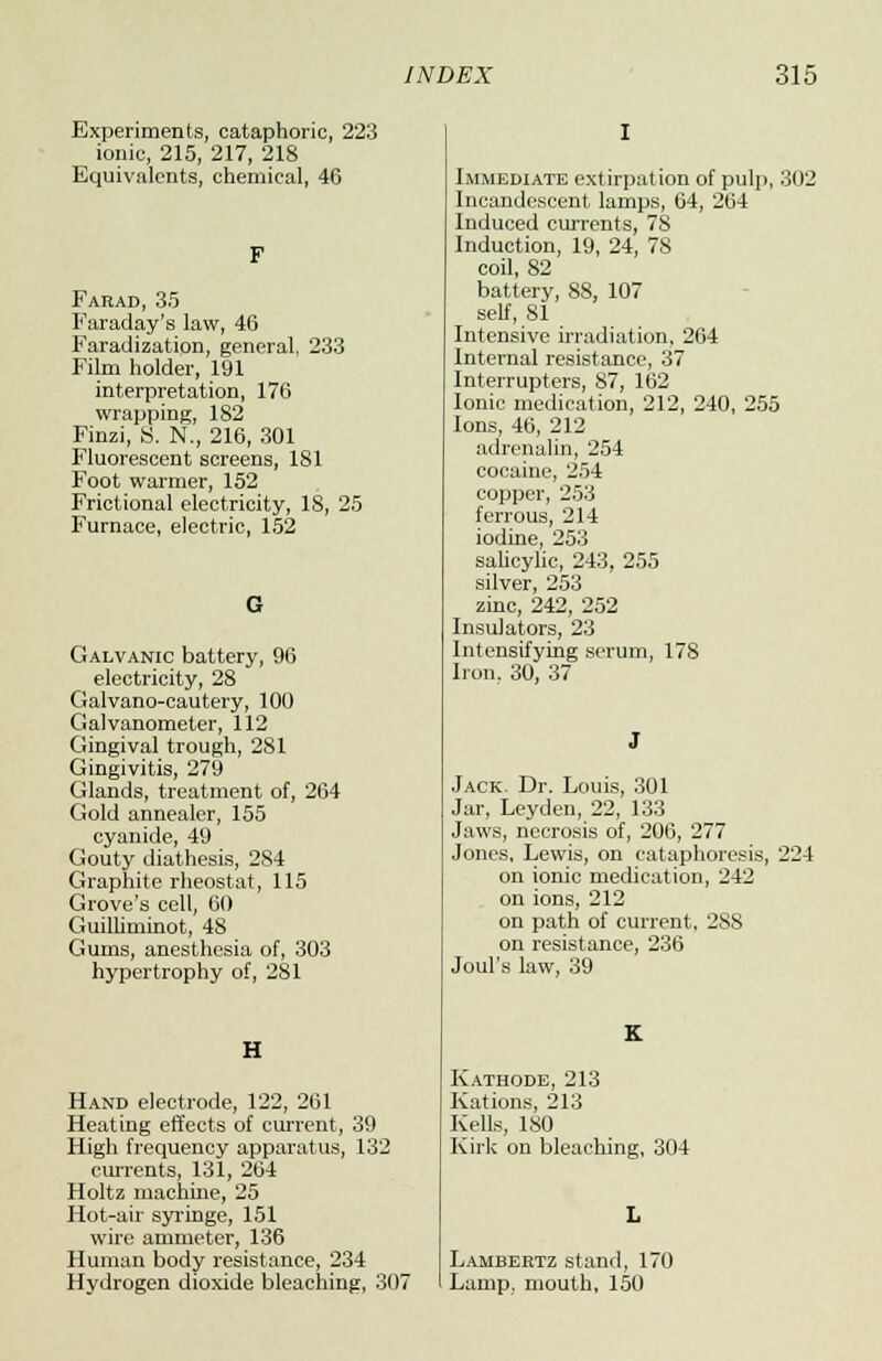 Experiments, cataphoric, 223 ionic, 215, 217, 218 Equivalents, chemical, 46 F Farad, 35 Faraday's law, 46 Faradization, general, 233 Film holder, 191 interpretation, 176 wrapping, 182 Finzi, S. N., 216, 301 Fluorescent screens, 181 Foot warmer, 152 Frictional electricity, 18, 25 Furnace, electric, 152 G Galvanic battery, 96 electricity, 28 Galvano-cautery, 100 Galvanometer, 112 Gingival trough, 281 Gingivitis, 279 Glands, treatment of, 264 Gold annealer, 155 cyanide, 49 Gouty diathesis, 284 Graphite rheostat, 115 Grove's cell, 60 Guilliminot, 48 Gums, anesthesia of, 303 hypertrophy of, 281 H Hand electrode, 122, 261 Heating effects of current, 39 High frequency apparatus, 132 currents, 131, 264 Holtz machine, 25 Hot-air syringe, 151 wire ammeter, 136 Human body resistance, 234 Hydrogen dioxide bleaching, 307 Immediate extirpation of pulp, 302 Incandescent lamps, 64, 264 Induced currents, 78 Induction, 19, 24, 78 coil, 82 battery, 88, 107 self, 81 Intensive irradiation, 264 Internal resistance, 37 Interrupters, 87, 162 Ionic medication, 212, 240, 255 Ions, 46, 212 adrenalin, 254 cocaine, 254 copper, 253 ferrous, 214 iodine, 253 salicylic, 243, 255 silver, 253 zinc, 242, 252 Insulators, 23 Intensifying serum, 178 Iron, 30, 37 Jack. Dr. Louis, 301 Jar, Leyden, 22, 133 Jaws, necrosis of, 206, 277 Jones, Lewis, on cataphoresis, 224 on ionic medication, 242 on ions, 212 on path of current, 288 on resistance, 236 Joul's law, 39 Kathode, 213 Kations, 213 Kells, 180 Kirk on bleaching, 304 Lambertz stand, 170 Lamp, mouth, 150