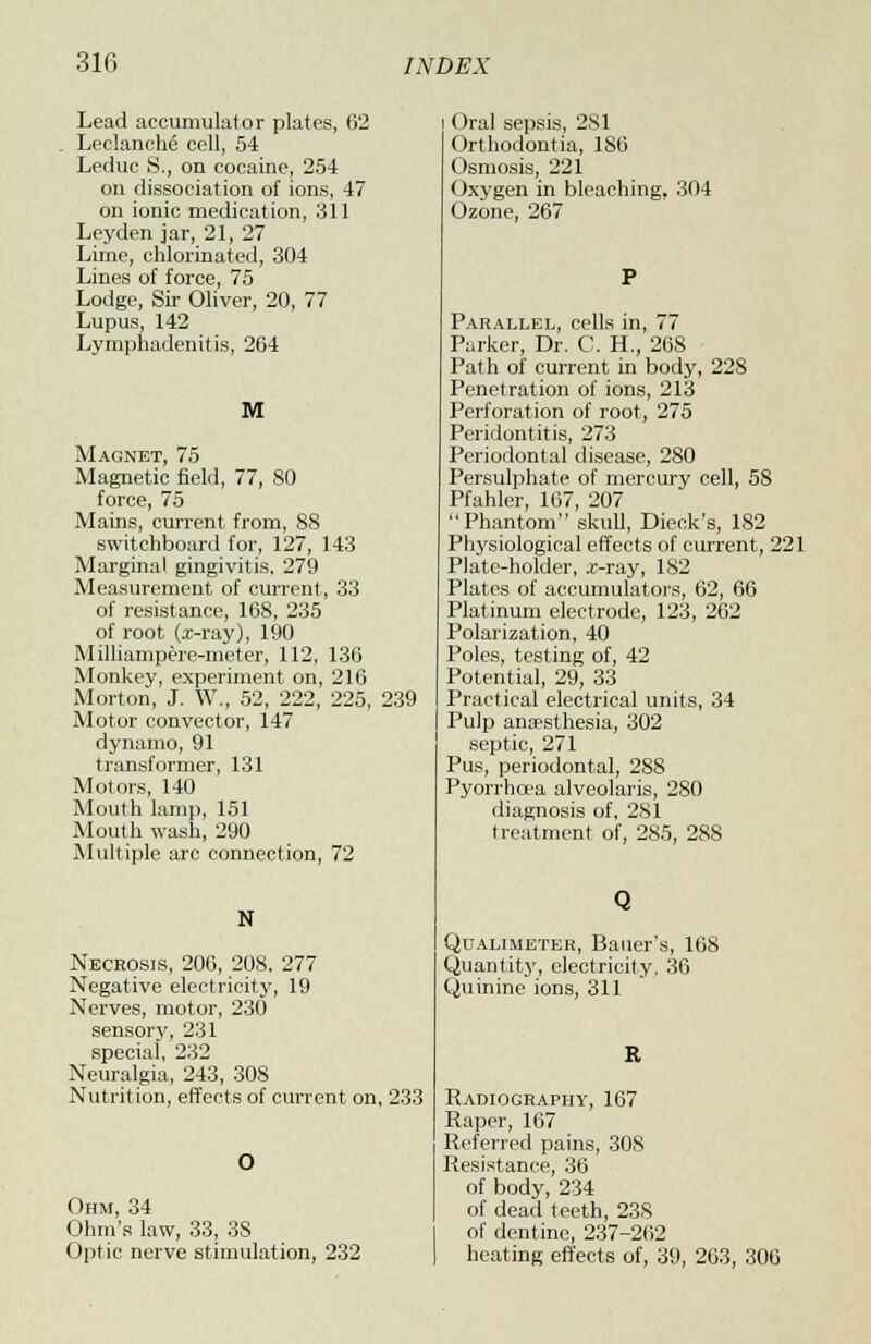 Lead accumulator plates, 62 LeclancM cell, 54 Leduc S., on cocaine, 254 on dissociation of ions, 47 on ionic medication, 311 Leyden jar, 21, 27 Lime, chlorinated, 304 Lines of force, 75 Lodge, Sir Oliver, 20, 77 Lupus, 142 Lymphadenitis, 264 M Magnet, 75 Magnetic field, 77, 80 force, 75 Mains, current from, 88 switchboard for, 127, 143 Marginal gingivitis. 279 Measurement of current, 33 of resistance, 168, 235 of root (z-ray), 190 Milliampere-meter, 112, 136 Monkey, experiment on, 216 Morton, J. W., 52, 222, 225, 239 Motor convector, 147 dynamo, 91 transformer, 131 Motors, 140 Mouth lamp, 151 Mouth wash, 290 Multiple arc connection, 72 N Necrosis, 206, 208, 277 Negative electricity, 19 Nerves, motor, 230 sensory, 231 special, 232 Neuralgia, 243, 308 Nutrition, effects of current on, 233 Ohm, 34 Ohm's law, 33, 38 Optic nerve stimulation, 232 Oral sepsis, 281 Orthodontia, 186 Osmosis, 221 Oxygen in bleaching. 304 Ozone, 267 Parallel, cells in, 77 Parker, Dr. C. H., 268 Path of current in body, 228 Penetration of ions, 213 Perforation of root, 275 Peridontitis, 273 Periodontal disease, 280 Persulphate of mercury cell, 58 Pfahler, 167, 207 Phantom skull, Dieck's, 182 Physiological effects of current, 221 Plate-holder, x-ray, 182 Plates of accumulators, 62, 66 Platinum electrode, 123, 262 Polarization, 40 Poles, testing of, 42 Potential, 29, 33 Practical electrical units, 34 Pulp anaesthesia, 302 septic, 271 Pus, periodontal, 288 Pyorrhoea alveolaris, 280 diagnosis of, 281 treatment of, 285, 288 Q Qualimeter, Bauer's, 168 Quantity, electricity, 36 Quinine ions, 311 Radiography, 167 Raper, 167 Referred pains, 308 Resistance, 36 of body, 234 of dead teeth, 23S of dentine, 237-262 heating effects of, 39, 263, 306