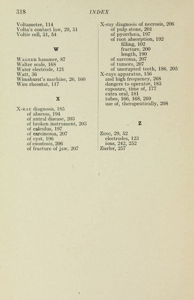Voltameter, 114 Volta's contact law, 29, 51 Voltic cell, 31, 54 W Wagner hammer, S7 Walter scale, 168 Water electrode, 121 Watt, 36 Wimshurst's machine, 26, 160 Wire rheostat, 117 X-ray diagnosis, 185 of abscess, 194 of antral disease, 203 of broken instrument, 203 of calculus, 197 of carcinoma, 207 of cyst, 196 of exostosis, 206 of fracture of jaw, 207 X-ray diagnosis of necrosis, 206 of pulp stone, 201 of pyorrhcea, 197 of root absorption, 192 filling, 102 fracture. 200 length, 190 of sarcoma, 207 of tumors, 207 of unerupted teeth, 186, 205 X-rays apparatus, 156 and high frequency, 268 dangers to operator, 183 exposure, time of, 177 extra oral, 181 tubes, 166, 168, 269 use of, therapeutically, 208 Zinc, 29, 52 electrodes, 123 ions, 242, 252 Zierler, 257