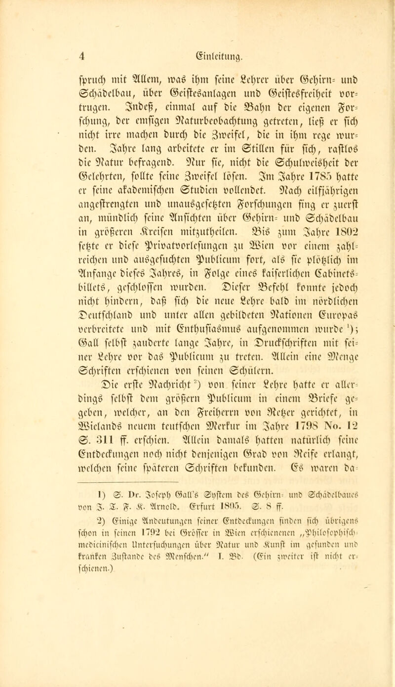 fpnid) mit Gittern, wa^ it)ni feine Scl)rev libev @el)irn= unb @d)ät)clbaii, über @eij!eöan(agcn unb @eif!eöfrei^cit üor= trugen. Snbcp, einmal auf bic ^at)n bcr eigenen Sov= fdjung, ber emfigen 9?aturbeo()ad)tung getreten, licp er ftd) n{d)t irre mad)en burd^ bie 3n.^cifet, bic in if)m rege irur= ben. Sat)rc lang arbeitete er im (stillen für fi^, raj!loö bic 9?atur befragenb. 9?ur fte, nid)t bic @d)uhiHnöl)eit bcr @clcl)rten, foUte feine ^mifd löfen. Sm ^al)rc 1785 ^atte er feine afabemifd)en ©tubien üollenbet. '^lad) eilfiäl)rigen angcftrcngten unb unau^gcfe^ten Sorfd)ungen fing er juerj^ an, münblid) feine 5lnftd)ten über @el)irn= unb ®d)äbelbau in grc>§eren Greifen mit5utt)eilen. 33i^ jum Sal)re 1802 fc^tc er biefe ^Priüat»crlefungen ju SlMen üor einem 5al)l= reid)en unb au^gcfud)ten publicum fort, al^ fie plöl^Uid; im ^Infange biefe^ Sal)reig, in ^plgc eineö faiferlicbcn 6abinet^= billetCv gefd)loffen anirbcn. Diefer S3efet)l fonnte iebod) nid)t l)inbern, ha^ \id) bie neue Sel)rc balb im nörblid)cn Deutfd)lanb unb unter allen gebilbeten 9?ationen 6uropa^ verbreitete unb mit &itl)ufiaömuö aufgenommen a>urbe ')5 ©all fclbj^ jauberte lange Sal)re, in Srucffd)riftcn mit fci= ncr Sc^rc oor t)a^ ^>ublicum ju treten. 'iJlllein eine 59icngc @d)riftcn erfd)ienen »on feinen ®d)ülern. Sie erfte 9?ad)rid)t') »on feiner ?cl)re l)atte er aller^ bingö fclbjl bem gröf^ern publicum in einem -Söriefe ge= geben, n^cld)cr, an ben ^reiberrn üon JRc^er gerietet, in Sßielanb^ neuem tcutfd)en 2)?erfur im Sabre 1798 No. 12 (©. 311 ff. erfd)ien. ^tllein bamaB t)atten natürlid) feine ßntberfungen nod) nid)t benienigcn @rab rcn ^>{eife erlangt, irclcben feine f^nUeren <2d)riften befunben. (ä^> ivaren ba 1) @. Dr. Sofcpb ©aU'ö Swjicm tcö ©c{)irn= itnb >Sc()äbc(tHnia' wn 3- 3;. ??. Ä. Hi-nol^. Erfurt 1805. @. S ff. '2) ©inige Qlnbcuturiv^cn fcitiev Gntbccfiingcn finbcn fict) iibvtvjenö [d)on in [einen 170-2 bei övöjycf in SSJien erfd)tenencn „'•yf)ifcfcpl}ifcb= mcbicinifd)cn Unterfud)uny]en über 9iatuv unb .Runft im v^efunben unb franfcn Sufi'anbe bc^ SRcnfdicn. T. S^b- ((?in '^l^fitl•l• ifT nid>t a-- l'd)ienen-)